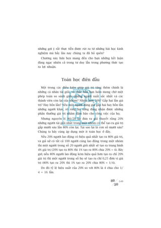 nhûäng gúåi yá rêët thûåc tiïîn àûúåc ruát ra tûâ nhûäng baâi hoåc kinh
nghiïåm maâ bêëy lêu nay chuáng ta àaä boã quïn?
  Chûúng naây hûáa heån mang àïën cho baån nhûäng kïët luêån
àaáng ngaåc nhiïn caã trong tû duy lêîn trong phûúng thûác taåo
ra lúåi nhuêån.



                    Toaán hoåc àiïn àêìu
  Möåt trong caác àiïìu kiïån giuáp giaá trõ tùng thïm chñnh laâ
nhûäng caá nhên taâi gioãi, vaâ chùæc hùèn baån luön mong chúâ möåt
pheáp toaán so saánh giûäa nhûäng ngûúâi xuêët sùæc nhêët vaâ caác
thaânh viïn coân laåi cuãa nhoám? Nhiïìu hún 50%? Gêëp hai lêìn giaá
trõ? Hay böën lêìn? Nïëu möåt ngûúâi àaáng giaá gêëp hai hay böën lêìn
nhûäng ngûúâi khaác, roä raâng hoå xûáng àaáng nhêån àûúåc nhûäng
phêìn thûúãng giaá trõ nhùçm àaãm baão cho cöng viïåc cuãa hoå.
  Nhûng nguyïn lyá 80/20 laåi àûa ra giaã thuyïët rùçng 20%
nhûäng ngûúâi taâi gioãi nhêët trong möåt nhoám coá thïí taåo ra giaá trõ
gêëp mûúâi saáu lêìn 80% coân laåi. Taåi sao laåi laâ con söë mûúâi saáu?
Chuáng ta haäy cuâng aáp duång möåt ñt toaán hoåc úã àêy.
  Nïëu 20% ngûúâi lao àöång coá hiïåu quaã nhêët taåo ra 80% giaá trõ,
vaâ giaã sûã coá têët caã 100 ngûúâi cuâng lao àöång trong möåt nhoám
thò möåt ngûúâi trong söë 20 ngûúâi gioãi nhêët seä taåo ra trung bònh
4% giaá trõ (20% taåo ra 80% thò 1% taåo ra 80% chia 20% = 4). Bêy
giúâ, nïëu 80% ngûúâi lao àöång keám hiïåu quaã hún taåo ra chó 20%
giaá trõ thò möåt ngûúâi trong söë hoå seä taåo ra chó 0,25 àún võ giaá
trõ (80% taåo ra 20% thò 1% taåo ra 20% chia 80% = 1/4).
  Do àoá tyã lïå hiïåu suêët cuãa 20% so vúái 80% laâ 4 chia cho 1/
4 = 16 lêìn.


                                                                     149
 