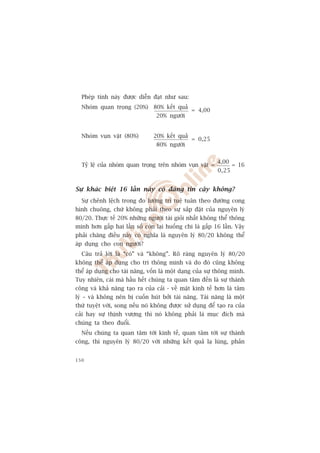 Pheáp tñnh naây àûúåc diïîn àaåt nhû sau:
  Nhoám quan troång (20%) 80% kïët quaã
                                                = 4,00
                                 20% ngûúâi


  Nhoám vuån vùåt (80%)         20% kïët quaã
                                                = 0,25
                                 80% ngûúâi


                                                          4,00
  Tyã lïå cuãa nhoám quan troång trïn nhoám vuån vùåt =          = 16
                                                          0,25


Sûå khaác biïåt 16 lêìn naây coá àaáng tin cêåy khöng?
  Sûå chïnh lïåch trong ào lûúâng trñ tuïå tuên theo àûúâng cong
hònh chuöng, chûá khöng phaãi theo sûå sùæp àùåt cuãa nguyïn lyá
80/20. Thûåc tïë 20% nhûäng ngûúâi taâi gioãi nhêët khöng thïí thöng
minh hún gêëp hai lêìn söë coân laåi huöëng chi laâ gêëp 16 lêìn. Vêåy
phaãi chùng àiïìu naây coá nghôa laâ nguyïn lyá 80/20 khöng thïí
aáp duång cho con ngûúâi?
  Cêu traã lúâi laâ “coá” vaâ “khöng”. Roä raâng nguyïn lyá 80/20
khöng thïí aáp duång cho trñ thöng minh vaâ do àoá cuäng khöng
thïí aáp duång cho taâi nùng, vöën laâ möåt daång cuãa sûå thöng minh.
Tuy nhiïn, caái maâ hêìu hïët chuáng ta quan têm àïën laâ sûå thaânh
cöng vaâ khaã nùng taåo ra cuãa caãi - vïì mùåt kinh tïë hún laâ têm
lyá – vaâ khöng nïn bõ cuöën huát búãi taâi nùng. Taâi nùng laâ möåt
thûá tuyïåt vúâi, song nïëu noá khöng àûúåc sûã duång àïí taåo ra cuãa
caãi hay sûå thõnh vûúång thò noá khöng phaãi laâ muåc àñch maâ
chuáng ta theo àuöíi.
  Nïëu chuáng ta quan têm túái kinh tïë, quan têm túái sûå thaânh
cöng, thò nguyïn lyá 80/20 vúái nhûäng kïët quaã laå luâng, phaãn


150
 