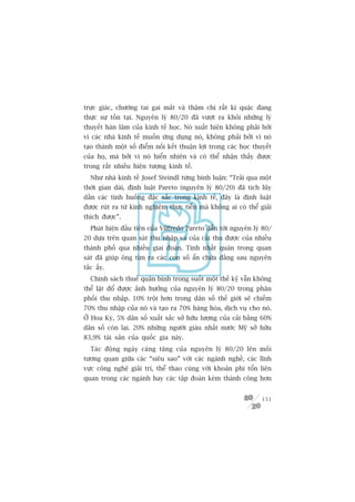 trûåc giaác, chûúáng tai gai mùæt vaâ thêåm chñ rêët kò quùåc àang
thûåc sûå töìn taåi. Nguyïn lyá 80/20 àaä vûúåt ra khoãi nhûäng lyá
thuyïët haân lêm cuãa kinh tïë hoåc. Noá xuêët hiïån khöng phaãi búãi
vò caác nhaâ kinh tïë muöën ûáng duång noá, khöng phaãi búãi vò noá
taåo thaânh möåt söë àiïím nöëi kïët thuêån lúåi trong caác hoåc thuyïët
cuãa hoå, maâ búãi vò noá hiïín nhiïn vaâ coá thïí nhêån thêëy àûúåc
trong rêët nhiïìu hiïån tûúång kinh tïë.
  Nhû nhaâ kinh tïë Josef Steindl tûâng bònh luêån: “Traãi qua möåt
thúâi gian daâi, àõnh luêåt Pareto (nguyïn lyá 80/20) àaä tñch luäy
dêìn caác tònh huöëng àùåc sùæc trong kinh tïë, àêy laâ àõnh luêåt
àûúåc ruát ra tûâ kinh nghiïåm thûåc tiïîn maâ khöng ai coá thïí giaãi
thñch àûúåc”.
  Phaát hiïån àêìu tiïn cuãa Vilfredo Pareto dêîn túái nguyïn lyá 80/
20 dûåa trïn quan saát thu nhêåp vaâ cuãa caãi thu àûúåc cuãa nhiïìu
thaânh phöë qua nhiïìu giai àoaån. Tñnh nhêët quaán trong quan
saát àaä giuáp öng tòm ra caác con söë êín chûáa àùçng sau nguyïn
tùæc êëy.
  Chñnh saách thuïë quên bònh trong suöët möåt thïë kyã vêîn khöng
thïí lêåt àöí àûúåc aãnh hûúãng cuãa nguyïn lyá 80/20 trong phên
phöëi thu nhêåp. 10% tröåi hún trong dên söë thïë giúái seä chiïëm
70% thu nhêåp cuãa noá vaâ taåo ra 70% haâng hoáa, dõch vuå cho noá.
ÚÃ Hoa Kyâ, 5% dên söë xuêët sùæc súã hûäu lûúång cuãa caãi bùçng 60%
dên söë coân laåi. 20% nhûäng ngûúâi giaâu nhêët nûúác Myä súã hûäu
83,9% taâi saãn cuãa quöëc gia naây.
  Taác àöång ngaây caâng tùng cuãa nguyïn lyá 80/20 lïn möëi
tûúng quan giûäa caác “siïu sao” vúái caác ngaânh nghïì, caác lônh
vûåc cöng nghïå giaãi trñ, thïí thao cuâng vúái khoaãn phñ töín liïn
quan trong caác ngaânh hay caác têåp àoaân keám thaânh cöng hún


                                                                    151
 