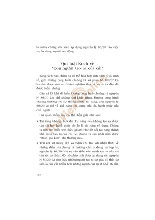laâ minh chûáng cho viïåc aáp duång nguyïn lyá 80/20 vaâo viïåc
tuyïín duång ngûúâi lao àöång.



                  Qui luêåt Koch vïì
              “Con ngûúâi taåo ra cuãa caãi”
  Bùçng caách naâo chuáng ta coá thïí hoâa húåp giûäa têm lyá vaâ kinh
tïë, giûäa àûúâng cong hònh chuöng vaâ sûå phên böë 80/20? Caã
hai àïìu àûúåc sinh ra tûâ kinh nghiïåm thûåc tïë, vaâ caã hai àïìu àaä
àûúåc kiïím chûáng.
  Cêu traã lúâi khaá dïî hiïíu. Àûúâng cong hònh chuöng vaâ nguyïn
lyá 80/20 aám chó nhûäng thûá khaác nhau. Àûúâng cong hònh
chuöng thûúâng chó sûå thöng minh, taâi nùng, coân nguyïn lyá
80/20 laåi chó vïì khaã nùng taåo dûång cuãa caãi, haånh phuác cuãa
con ngûúâi.
  Hai quan àiïím naây coá thïí diïîn giaãi nhû sau:

 Taâi nùng khöng chûa àuã. Taâi nùng nïëu khöng taåo ra àûúåc
  cuãa caãi hay haånh phuác thò àoá laâ taâi nùng vö duång. Chuáng
  ta nïn tòm hiïíu xem àiïìu gò laâm chuyïín àöíi taâi nùng thaânh
  khaã nùng taåo ra cuãa caãi. Vaâ chuáng ta cêìn phaãi nùæm àûúåc
  “thuêåt giaã kim” phi thûúâng naây.
 Traái vúái sûå mong àúåi vaâ thêåm chñ traái vúái nhêån thûác vïì
  nhûäng àiïìu maâ chuáng ta thûúâng cho laâ àuáng vaâ húåp lyá,
  nguyïn lyá 80/20 thêåt sûå cho thêëy sûác maånh taåo ra cuãa caãi
  cuãa caác caá nhên. Möåt söë pheáp tñnh àûúåc aáp duång vaâo nguyïn
  lyá 80/20 àaä cho thêëy nhûäng ngûúâi taåo ra sûå giaâu coá thêåt sûå
  laâm ra cuãa caãi nhiïìu hún nhûäng ngûúâi coân laåi ñt nhêët 16 lêìn.


152
 