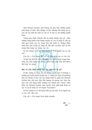 Nhû Michael Jordon, anh khöng taâi gioãi hún nhûäng ngûúâi
chúi boáng röí khaác àïën nhûäng 16 lêìn. Nhûng khaã nùng taåo ra
cuãa caãi cuãa anh thò vûúåt xa con söë 16 lêìn so vúái nhûäng ngûúâi
khaác.
   Trong quaá trònh chuyïín àöíi taâi nùng thaânh cuãa caãi - biïën
nhûäng nùng khiïëu trûâu tûúång thaânh caác yïëu töë kinh tïë, töìn taåi
möåt quaá trònh cuãa taác duång àoân bêíy kinh tïë. Nhûäng àiïím
khaác biïåt nhoã trong taâi nùng àaä dêîn àïën sûå khaác biïåt to lúán
trong khaã nùng taåo dûång cuãa caãi.
   Do àoá chuáng ta coá qui luêåt Koch vïì “Con ngûúâi taåo ra cuãa
caãi”:
   Cuãa caãi = (Taâi nùng) (Böåi söë cuãa khaã nùng taåo ra cuãa caãi)
   Trong hai biïën söë trïn, thò biïën thûá hai laâ quan troång hún.
Thêåt vêåy, khaã nùng taåo ra cuãa caãi roä raâng laâm thay àöíi nhiïìu
thûá hún taâi nùng.


Böåi söë cuãa khaã nùng taåo ra cuãa caãi laâ gò?
   ÚÃ àêy chuáng ta àang noái túái nhûäng ngûúâi baån úã Chûúng 4,
nhûäng gen kinh doanh maånh meä. YÁ tûúãng kïët húåp vúái phûúng
tiïån taåo thaânh tïë baâo cuãa sûác maånh kinh tïë, giuáp cho Michael
Jordan laâm chuã möåt trêån àêëu ngang taâi ngang sûác, laâm cho
möåt sên vêån àöång bònh thûúâng trúã thaânh möåt “show” biïíu
diïîn cuãa Michael Jordan, möåt quyïín saách phöëi húåp àûúåc trñ
tuïå vaâ sûå dñ doãm seä trúã thaânh “bestseller”.
   Do àoá chuáng ta coá thïí phaát biïíu laåi qui luêåt “Con ngûúâi taåo
ra cuãa caãi” nhû sau:

   Cuãa caãi = (Taâi nùng) (Gen Kinh doanh)



                                                                    153
 