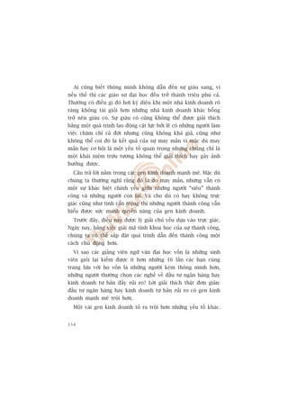 Ai cuäng biïët thöng minh khöng dêîn àïën sûå giaâu sang, vò
nïëu thïë thò caác giaáo sû àaåi hoåc àïìu trúã thaânh triïåu phuá caã.
Thûúâng coá àiïìu gò àoá húi kyâ diïåu khi möåt nhaâ kinh doanh roä
raâng khöng taâi gioãi hún nhûäng nhaâ kinh doanh khaác böîng
trúã nïn giaâu coá. Sûå giaâu coá cuäng khöng thïí àûúåc giaãi thñch
bùçng möåt quaá trònh lao àöång cêåt lûåc búãi leä coá nhûäng ngûúâi laâm
viïåc chùm chó caã àúâi nhûng cuäng khöng khaá giaã, cuäng nhû
khöng thïí coi àoá laâ kïët quaã cuãa sûå may mùæn vò mùåc duâ may
mùæn hay cú höåi laâ möåt yïëu töë quan troång nhûng chuáng chó laâ
möåt khaái niïåm trûâu tûúång khöng thïí giaãi thñch hay gêy aãnh
hûúãng àûúåc.
  Cêu traã lúâi nùçm trong caác gen kinh doanh maånh meä. Mùåc duâ
chuáng ta thûúâng nghô rùçng àoá laâ do may mùæn, nhûng vêîn coá
möåt sûå khaác biïåt chñnh yïëu giûäa nhûäng ngûúâi “siïu” thaânh
cöng vaâ nhûäng ngûúâi coân laåi. Vaâ cho duâ coá hay khöng trûåc
giaác cuäng nhû tñnh cêín troång thò nhûäng ngûúâi thaânh cöng vêîn
hiïíu àûúåc sûác maånh quyïìn nùng cuãa gen kinh doanh.
  Trûúác àêy, àiïìu naây àûúåc lyá giaãi chuã yïëu dûåa vaâo trûåc giaác.
Ngaây nay, bùçng viïåc giaãi maä tñnh khoa hoåc cuãa sûå thaânh cöng,
chuáng ta coá thïí sùæp àùåt quaá trònh dêîn àïën thaânh cöng möåt
caách chuã àöång hún.
  Vò sao caác giaãng viïn ngûä vùn àaåi hoåc vöën laâ nhûäng sinh
viïn gioãi laåi kiïëm àûúåc ñt hún nhûäng 16 lêìn caác baån cuâng
trang lûáa vúái hoå vöën laâ nhûäng ngûúâi keám thöng minh hún,
nhûäng ngûúâi thûúâng choån caác nghïì vïì àêìu tû ngên haâng hay
kinh doanh tû baãn àêìy ruãi ro? Lúâi giaãi thñch thêåt àún giaãn:
àêìu tû ngên haâng hay kinh doanh tû baãn ruãi ro coá gen kinh
doanh maånh meä tröåi hún.
  Möåt vaâi gen kinh doanh toã ra tröåi hún nhûäng yïëu töë khaác.


154
 