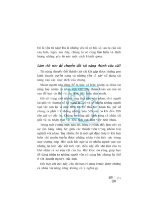 Àoá laâ yïëu töë naâo? Àoá laâ nhûäng yïëu töë coá böåi söë taåo ra cuãa caãi
cao hún. Ngay sau àêy, chuáng ta seä cuâng tòm hiïíu vaâ àõnh
lûúång nhûäng yïëu töë naây möåt caách khaách quan.


Laâm thïë naâo àïí chuyïín àöíi taâi nùng thaânh cuãa caãi?
  Taâi nùng chuyïín àöíi thaânh cuãa caãi khi gùåp àûúåc nhûäng gen
kinh doanh quyïìn nùng vaâ nhûäng yïëu töë naây sûã duång taâi
nùng vaâo caác muåc àñch cuãa chuáng.
  Nhoám ngûúâi naâo àaáng àïí ta mùåc caã hún: nhoám caá nhên taâi
nùng hay nhoám caá nhên vuån vùåt? Haäy tham khaão vaâi con söë
sau àïí baån coá thïí ruát ra àûúåc kïët luêån cho mònh.
  Giaã sûã trong möåt nhoám cuâng laâm viïåc nhû nhau, söë ñt ngûúâi
taâi gioãi coá thûúng söë kyä nùng laâ 120 vaâ söë nhiïìu nhûäng ngûúâi
vuån vùåt coân laåi laâ möåt trïn 80. Àïí thu huát nhên taâi, giaã sûã
chuáng ta phaãi traã khöng nhûäng hún 50% maâ coá khi àïën 70%
cho giaá trõ cuãa hoå. Chuáng ta cuäng giaã àõnh rùçng caá nhên taâi
gioãi vaâ caá nhên vuån vùåt àïìu tñch cûåc laâm viïåc nhû nhau.
  Trong möåt chûâng mûåc naâo àoá, àöång cú thuác àêíy laâm viïåc vaâ
sûå cên bùçng nùng lûåc giûäa caác thaânh viïn trong nhoám traái
nghõch vúái nhau. Tuy nhiïn, àoá laâ möåt giaã àõnh húåp lyá khi baån
luön chó muöën tuyïín àûúåc nhûäng nhên viïn tñch cûåc trong
moåi trûúâng húåp. Möåt caách bêët ngúâ laâ coá nhiïìu ngûúâi vuån vùåt
nhûng laåi laâm viïåc rêët tñch cûåc, àiïìu naây àöi khi laâm cho ta
khoá nhêån ra sûå vuån vùåt cuãa hoå. Mùåt khaác noá cuäng giuáp baån
dïî daâng nhêån ra nhûäng ngûúâi vöën coá nùng lûåc nhûng laåi thúâ
ú vúái doanh nghiïåp cuãa baån.
  Àöëi mùåt vúái viïåc naây, cho duâ baån coá mua chuöåc àûúåc nhûäng
caá nhên taâi nùng cuäng khöng coá yá nghôa gò.


                                                                         155
 