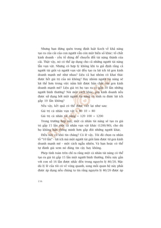 Nhûng baån àûâng quïn trong àõnh luêåt Koch vïì khaã nùng
taåo ra cuãa caãi cuãa con ngûúâi vêîn coân möåt biïën söë khaác: töë chêët
kinh doanh - yïëu töë duâng àïí chuyïín àöíi taâi nùng thaânh cuãa
caãi. Thêåt vêåy, noá coá thïí aáp duång cho caã nhûäng ngûúâi taâi nùng
lêîn vuån vùåt. Nhûng coá húåp lyá khöng khi ta giaã àõnh rùçng caã
ngûúâi taâi gioãi vaâ ngûúâi vuån vùåt àïìu taåo ra lúåi ñch tûâ gen kinh
doanh maånh meä nhû nhau? Liïåu caã hai nhoám coá khai thaác
àûúåc hïët giaá trõ cuãa noá khöng? Hay nhoám ngûúâi taâi nùng seä
lúåi thïë hún trong viïåc nùæm bùæt àûúåc baãn chêët cuãa gen kinh
doanh maånh meä? Liïåu giaá trõ hoå taåo ra coá gêëp 10 lêìn nhûäng
ngûúâi bònh thûúâng? Noái möåt caách khaác, gen kinh doanh nïëu
àûúåc sûã duång búãi möåt ngûúâi taâi nùng coá sinh ra àûúåc lúåi ñch
gêëp 10 lêìn khöng?
  Nïëu vêåy, kïët quaã coá thïí àûúåc viïët laåi nhû sau:
  Giaá trõ caá nhên vuån vùåt = 80 10 = 80
  Giaá trõ caá nhên taâi nùng = 120 100 = 1200
  Trong trûúâng húåp naây, möåt caá nhên taâi nùng seä taåo ra giaá
trõ gêëp 15 lêìn möåt caá nhên vuån vùåt khaác (1200/80), cho duâ
hoå khöng hùèn thöng minh hún gêëp àöi nhûäng ngûúâi khaác.
  Àiïìu naây coá khoá tin chùng? Coá leä vêåy. Töi àaä choån ra nhên
töë “10 lêìn” - lúåi ñch maâ möåt ngûúâi taâi gioãi laâm àûúåc tûâ gen kinh
doanh maånh meä - möåt caách ngêîu nhiïn. Vaâ baån hoùåc coá thïí
tûå àaánh giaá xem noá àaáng tin cêåy hay khöng.
  Pheáp tñnh toaán trïn chó ra rùçng möåt caá nhên taâi nùng coá thïí
taåo ra giaá trõ gêëp 15 lêìn möåt ngûúâi bònh thûúâng. Àiïìu naây gêìn
vúái con söë 16 lêìn àûúåc nhùæc àïën trong nguyïn lyá 80/20. Mùåc
duâ lyá leä cuãa töi coá veã voâng quanh, song möëi quan hïå naây phaãi
àûúåc aáp duång nïëu chuáng ta tin rùçng nguyïn lyá 80/20 àûúåc aáp


156
 