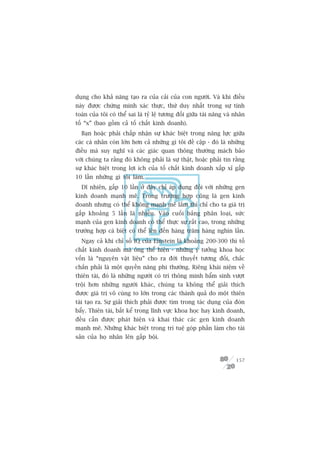 duång cho khaã nùng taåo ra cuãa caãi cuãa con ngûúâi. Vaâ khi àiïìu
naây àûúåc chûáng minh xaác thûåc, thûá duy nhêët trong sûå tñnh
toaán cuãa töi coá thïí sai laâ tyã lïå tûúng àöëi giûäa taâi nùng vaâ nhên
töë “x” (bao göìm caã töë chêët kinh doanh).
  Baån hoùåc phaãi chêëp nhêån sûå khaác biïåt trong nùng lûåc giûäa
caác caá nhên coân lúán hún caã nhûäng gò töi àïì cêåp - àoá laâ nhûäng
àiïìu maâ suy nghô vaâ caác giaác quan thöng thûúâng maách baão
vúái chuáng ta rùçng àoá khöng phaãi laâ sûå thêåt, hoùåc phaãi tin rùçng
sûå khaác biïåt trong lúåi ñch cuãa töë chêët kinh doanh xêëp xó gêëp
10 lêìn nhûäng gò töi laâm.
  Dô nhiïn, gêëp 10 lêìn úã àêy chó aáp duång àöëi vúái nhûäng gen
kinh doanh maånh meä. Trong trûúâng húåp cuäng laâ gen kinh
doanh nhûng coá thïí khöng maånh meä lùæm thò chó cho ta giaá trõ
gêëp khoaãng 5 lêìn laâ nhiïìu. Vaâo cuöëi baãng phên loaåi, sûác
maånh cuãa gen kinh doanh coá thïí thûåc sûå rêët cao, trong nhûäng
trûúâng húåp caá biïåt coá thïí lïn àïën haâng trùm haâng nghòn lêìn.
  Ngay caã khi chó söë IQ cuãa Einstein laâ khoaãng 200-300 thò töë
chêët kinh doanh maâ öng thïí hiïån - nhûäng yá tûúãng khoa hoåc
vöën laâ “nguyïn vêåt liïåu” cho ra àúâi thuyïët tûúng àöëi, chùæc
chùæn phaãi laâ möåt quyïìn nùng phi thûúâng. Riïng khaái niïåm vïì
thiïn taâi, àoá laâ nhûäng ngûúâi coá trñ thöng minh bêím sinh vûúåt
tröåi hún nhûäng ngûúâi khaác, chuáng ta khöng thïí giaãi thñch
àûúåc giaá trõ vö cuâng to lúán trong caác thaânh quaã do möåt thiïn
taâi taåo ra. Sûå giaãi thñch phaãi àûúåc tòm trong taác duång cuãa àoân
bêíy. Thiïn taâi, bêët kïí trong lônh vûåc khoa hoåc hay kinh doanh,
àïìu cêìn àûúåc phaát hiïån vaâ khai thaác caác gen kinh doanh
maånh meä. Nhûäng khaác biïåt trong trñ tuïå goáp phêìn laâm cho taâi
saãn cuãa hoå nhên lïn gêëp böåi.



                                                                       157
 