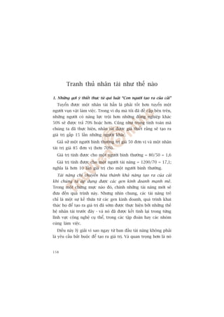 Tranh thuã nhên taâi nhû thïë naâo

1. Nhûäng gúåi yá thiïët thûåc tûâ qui luêåt “Con ngûúâi taåo ra cuãa caãi”
  Tuyïín àûúåc möåt nhên taâi hùèn laâ phaãi töët hún tuyïín möåt
ngûúâi vuån vùåt laâm viïåc. Trong vñ duå maâ töi àaä àïì cêåp bïn trïn,
nhûäng ngûúâi coá nùng lûåc tröåi hún nhûäng àöìng nghiïåp khaác
50% seä àûúåc traã 70% hoùåc hún. Cuäng nhû trong tñnh toaán maâ
chuáng ta àaä thûåc hiïån, nhên taâi àûúåc giaã thiïët rùçng seä taåo ra
giaá trõ gêëp 15 lêìn nhûäng ngûúâi khaác.
  Giaã sûã möåt ngûúâi bònh thûúâng trõ giaá 50 àún võ vaâ möåt nhên
taâi trõ giaá 85 àún võ (hún 70%).
  Giaá trõ tñnh àûúåc cho möåt ngûúâi bònh thûúâng = 80/50 = 1,6
  Giaá trõ tñnh àûúåc cho möåt ngûúâi taâi nùng = 1200/70 = 17,1;
nghôa laâ hún 10 lêìn giaá trõ cho möåt ngûúâi bònh thûúâng.
  Taâi nùng chó chuyïín hoáa thaânh khaã nùng taåo ra cuãa caãi
khi chuáng ta aáp duång àûúåc caác gen kinh doanh maånh meä.
Trong möåt chûâng mûåc naâo àoá, chñnh nhûäng taâi nùng múái seä
àûa àïën quaá trònh naây. Nhûng nhòn chung, caác taâi nùng treã
chó laâ möåt sûå kïë thûâa tûâ caác gen kinh doanh, quaá trònh khai
thaác hoå àïí taåo ra giaá trõ àaä súám àûúåc thûåc hiïån búãi nhûäng thïë
hïå nhên taâi trûúác àêy - vaâ noá àaä àûúåc kïët tinh laåi trong tûâng
lônh vûåc cöng nghïå cuå thïí, trong caác têåp àoaân hay caác nhoám
cuâng laâm viïåc.
  Àiïìu naây lyá giaãi vò sao ngay tûâ ban àêìu taâi nùng khöng phaãi
laâ yïu cêìu bùæt buöåc àïí taåo ra giaá trõ. Vaâ quan troång hún laâ noá


158
 