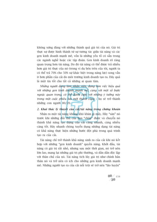 khöng xûáng àaáng vúái nhûäng thaânh quaã giaá trõ cuãa noá. Giaá trõ
thûåc sûå àûúåc hònh thaânh tûâ sûå tûúng taác giûäa taâi nùng vaâ caác
gen kinh doanh maånh meä, vöën laâ nhûäng yïëu töë coá sùén trong
caác ngaânh nghïì hoùåc caác têåp àoaân. Gen kinh doanh roä raâng
quan troång hún taâi nùng. Do àoá taâi nùng coá thïí àûúåc traã nhiïìu
hún giaá trõ thûåc cuãa noá (trong vñ duå bïn trïn cuãa töi, ngûúâi ta
coá thïí traã 70% cho 50% sûå khaác biïåt trong nùng lûåc) song vêîn
ñt hún phêìn cuãa caãi do möi trûúâng kinh doanh taåo ra. Àêy quaã
laâ möåt tin töët cho têët caã nhûäng ai quan têm.
  Nhûäng ngûúâi àang laâm nhên viïn, àang laâm viïåc hiïåu quaã
vúái nhûäng gen kinh doanh maånh meä, cuâng vúái möåt söë bûúác
ngoùåc quan troång, coá thïí àaánh cûúåc vúái nhûäng yá tûúãng naây
trong möåt cuöåc phiïu lûu múái thaânh cöng – hoå seä trúã thaânh
nhûäng con ngûúâi 80/20.

2. Khai thaác lyá thuyïët cuãa caãi/taâi nùng trong chûáng khoaán
  Nhêån ra möåt taâi nùng khöng khoá khùn gò mêëy. Haäy “sùn” noá
trûúác khi nhûäng àöëi thuã cuãa baån “chöåp” àûúåc vaâ chuyïín noá
thaânh khaã nùng taåo dûång cuãa caãi caâng nhanh, caâng nhiïìu
caâng töët. Haäy nhanh choáng tuyïín duång nhûäng daång taâi nùng
coá khaã nùng thûåc hiïån nhûäng bûúác àöåt phaá trong quaá trònh
taåo ra cuãa caãi.
  Taâi nùng chó trúã thaânh khaã nùng sinh ra cuãa caãi khi noá kïët
húåp vúái nhûäng “gen kinh doanh” quyïìn nùng. Khúãi àêìu, taâi
nùng coá giaá trõ rêët nhoã, nhûng sau möåt thúâi gian, noá trúã nïn
lúán lao, mang laåi nhûäng giaá trõ phi thûúâng, vaâ dêìn dêìn àöåc lêåp
vúái thên chuã cuãa noá. Taâi nùng tñch luäy giaá trõ nhû chñnh baãn
thên noá vaâ trúã nïn coá ñch cho nhûäng gen kinh doanh maånh
meä. Nhûäng ngûúâi taåo ra cuãa caãi nöíi tröåi seä trúã nïn “laäo luyïån”


                                                                      159
 