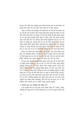trong viïåc tiïëp thu nhûäng gen kinh doanh giaá trõ àaä àûúåc sûã
duång búãi chuã cuãa hoå hoùåc hún nûäa laâ tûâ bïn ngoaâi.
  Thûåc tïë, àiïìu naây khöng chó thuêìn tuáy laâ vêën àïì taâi nùng. Noá
laâ vêën àïì cuãa sûå thuác àêíy mang tñnh baãn nùng kïët húåp vúái chó
duy nhêët möåt kiïíu taâi nùng. Vaâ vêën àïì chñnh laâ khaã nùng nhêån
ra caác gen kinh doanh thiïët thûåc vaâ biïët caách vêån duång chuáng
möåt caách àêìy àuã. Tuy nhiïn, theo kinh nghiïåm cuãa töi, viïåc súã
hûäu caác àöång lûåc tûúng àöëi laâ cûåc kyâ khoá khùn. Cho duâ taâi
nùng nhêët thiïët phaãi àûúåc chuyïín hoáa thaânh cuãa caãi, nhûng
chuáng ta cuäng khöng cêìn thiïët phaãi trûåc tiïëp sûã duång noá àïí
taåo ra cuãa caãi; tûå noá seä thïí hiïån trong caác kïët quaã àaåt àûúåc.
  Nhên taâi hiïëm khi àûúåc àõnh giaá àuáng. Vaâo thúâi àiïím ban
àêìu, hoå thûúâng àûúåc traã giaá rêët cao. Vaâ ngay khi hoå bùæt àêìu
coá khaã nùng taåo ra cuãa caãi thò lêåp tûác mûác thuâ lao maâ hoå nhêån
àûúåc khöng coân xûáng àaáng vúái nùng lûåc cuãa hoå nûäa.
  Caái giaá cuãa nhûäng ngûúâi laâm phaát sinh cuãa caãi laâ möåt haâm
söë giûäa danh tiïëng vaâ sûå tûå tin. Caã hai kïët húåp cuâng nhau
nhûng khöng hïì thïí hiïån àûúåc möëi tûúng quan tuyïåt àöëi.
Danh tiïëng hiïëm khi ngang bùçng àûúåc vúái sûác saãn sinh cuãa
caãi. Trong vaâi nùm àêìu, lûúång taâi saãn do nhûäng ngûúâi coá khaã
nùng taåo ra cuãa caãi àùåc biïåt laâm ra vûúåt xa danh tiïëng cuãa hoå.
Vaâi nùm sau àoá, moåi thûá hoaân toaân khaác àöëi vúái möåt söë nhên
taâi caá biïåt. Nhûäng ngûúâi naây hiïëm khi giûä vai troâ nhû möåt
ngûúâi lao àöång bònh thûúâng. Möåt khi hoå àaä laâm, hoå seä thúã
thaânh möåt ngûúâi giaá trõ nhêët trong muön ngûúâi.

3. Àaánh giaá cao nhûäng taâi nùng treã
  Con ngûúâi 80/20 cêìn biïët caách phaát hiïån àïí “chöåp” àûúåc
nhûäng taâi nùng treã, coá tiïìm nùng taåo ra cuãa caãi, ngay trûúác khi


160
 