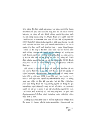 tiïìm nùng àoá àûúåc àaánh giaá àuáng. Luác àêìu, moåi thoãa thuêån
àïìu thiïn vïì phña caác nhên taâi naây. Sau àoá tòm caách chuyïín
hoáa caác taâi nùng treã naây thaânh nhûäng ngûúâi laâm phaát sinh
cuãa caãi caâng nhanh caâng töët. ÚÃ giai àoaån naây, ngûúâi chuã 80/
20 nhêët àõnh seä thu àûúåc möåt moán húâi beáo búã. Möåt ngûúâi chuã
80/20 luön biïët rùçng nhûäng ngûúâi coá khaã nùng taåo ra cuãa caãi
nhêët àõnh seä laâm viïåc hiïåu quaã hún rêët nhiïìu lêìn so vúái àa söë
nhên viïn thaåo nghïì bònh thûúâng khaác – trung bònh khoaãng
16 lêìn. Do àoá, öng ta àùåc biïåt chuá yá àïën viïåc àaâo taåo vaâ phaát
triïín nhûäng taâi nùng treã cho túái khi hoå hêëp thu hïët nhûäng gen
kinh doanh maånh meä vaâ söëng nhû nhûäng baãn sao cuãa nguyïn
lyá 80/20. Nïëu möåt vaâi taâi nùng treã naâo àoá khöng trúã thaânh
àûúåc nhûäng ngûúâi laâm ra cuãa caãi thò ngûúâi chuã 80/20 àoá àaä
mùæc phaãi sai soát khi tuyïín duång vaâ öng cêìn phaãi sûäa chûäa sai
lêìm naây.
  Giaá trõ taåo ra tûâ möåt taâi nùng treã tuöíi luön lúán hún caái giaá
maâ anh ta àûúåc traã. Vñ duå nhû möåt thaåc sô múái töët nghiïåp tûâ
viïån Cöng nghïå Massachusetts nùm 1998 àûúåc traã lûúng nhiïìu
hún 60% so vúái nùm 1994, trong khi möåt chuyïn gia coá 45
àïën 54 tuöíi nghïì thêåt sûå thêët baåi khi chó kiïëm àûúåc 24% trong
suöët möåt phêìn tû thêåp kyã qua (vaâo thúâi kyâ àiïìu chónh laåm
phaát cuãa àöìng àöla). Roä raâng nhûäng ngûúâi treã àang àùæt giaá
hún nhûäng ngûúâi lúán tuöíi trong khi xeát vïì giaá trõ taåo thaânh thò
ngûúâi treã laåi taåo ra àûúåc ñt giaá trõ hún nhûäng ngûúâi lúán tuöíi.
Tuy nhiïn, thïë hïå treã laåi coá khaã nùng tiïëp thu caác gen kinh
doanh maånh meä töët hún vaâ coá khaã nùng khaám phaá àûúåc nhiïìu
àiïìu múái laå hún.
  Nhûäng nhên viïn lúán tuöíi coá thïí laâ möåt nhoám tûå lûåa choån
lêîn nhau. Hoå thûúâng vêîn laâ nhûäng ngûúâi laâm cöng do thêët baåi


                                                                     161
 