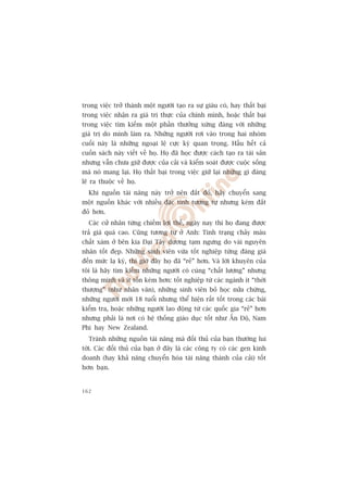 trong viïåc trúã thaânh möåt ngûúâi taåo ra sûå giaâu coá, hay thêët baåi
trong viïåc nhêån ra giaá trõ thûåc cuãa chñnh mònh, hoùåc thêët baåi
trong viïåc tòm kiïëm möåt phêìn thûúãng xûáng àaáng vúái nhûäng
giaá trõ do mònh laâm ra. Nhûäng ngûúâi rúi vaâo trong hai nhoám
cuöëi naây laâ nhûäng ngoaåi lïå cûåc kyâ quan troång. Hêìu hïët caã
cuöën saách naây viïët vïì hoå. Hoå àaä hoåc àûúåc caách taåo ra taâi saãn
nhûng vêîn chûa giûä àûúåc cuãa caãi vaâ kiïím soaát àûúåc cuöåc söëng
maâ noá mang laåi. Hoå thêët baåi trong viïåc giûä laåi nhûäng gò àaáng
leä ra thuöåc vïì hoå.
  Khi nguöìn taâi nùng naây trúã nïn àùæt àoã, haäy chuyïín sang
möåt nguöìn khaác vúái nhiïìu àùåc tñnh tûúng tûå nhûng keám àùæt
àoã hún.
  Caác cûã nhên tûâng chiïëm lúåi thïë, ngaây nay thò hoå àang àûúåc
traã giaá quaá cao. Cuäng tûúng tûå úã Anh: Tònh traång chaãy maáu
chêët xaám úã bïn kia Àaåi Têy dûúng taåm ngûng do vaâi nguyïn
nhên töët àeåp. Nhûäng sinh viïn vûâa töët nghiïåp tûâng àaáng giaá
àïën mûác laå kyâ, thò giúâ àêy hoå àaä “reã” hún. Vaâ lúâi khuyïn cuãa
töi laâ haäy tòm kiïëm nhûäng ngûúâi coá cuâng “chêët lûúång” nhûng
thöng minh vaâ ñt töën keám hún: töët nghiïåp tûâ caác ngaânh ñt “thúâi
thûúång” (nhû nhên vùn), nhûäng sinh viïn boã hoåc nûãa chûâng,
nhûäng ngûúâi múái 18 tuöíi nhûng thïí hiïån rêët töët trong caác baâi
kiïím tra, hoùåc nhûäng ngûúâi lao àöång tûâ caác quöëc gia “reã” hún
nhûng phaãi laâ núi coá hïå thöëng giaáo duåc töët nhû ÊËn Àöå, Nam
Phi hay New Zealand.
  Traánh nhûäng nguöìn taâi nùng maâ àöëi thuã cuãa baån thûúâng lui
túái. Caác àöëi thuã cuãa baån úã àêy laâ caác cöng ty coá caác gen kinh
doanh (hay khaã nùng chuyïín hoáa taâi nùng thaânh cuãa caãi) töët
hún baån.


162
 