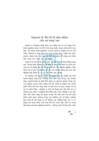 Nguyïn lyá 80/20 laâ têm àiïím
                cuãa sûå saáng taåo
  Ngûúâi ta thûúâng nghô saáng taåo phêìn lúán laâ taâi nùng, hay
kinh nghiïåm, hoùåc coá thïí laâ do may mùæn. Quan niïåm àoá laâ sai
lêìm. Taâi nùng, kinh nghiïåm vaâ may mùæn laâ nhûäng yïëu töë chuã
chöët. Nhûng coá möåt thûá coân quan troång hún, maånh meä hún,
quyïìn nùng hún, maâ baån coá thïí sûã duång àïí nêng cao hiïåu
quaã cöng viïåc saáng taåo cuãa mònh.
  Nguyïn lyá 80/20 laâ trung têm cuãa têët caã moåi hoaåt àöång saáng
taåo. Trong kinh doanh, àoá laâ yïëu töë àùçng sau moåi sûå caách tên,
moåi giaá trõ thùång dû. Àoá laâ nguyïn tùæc cuãa doanh nghiïåp, cöng
thûác taåo ra giaá trõ, khöng chó cho caác doanh nhên maâ coân cho
nhûäng nhaâ quaãn lyá vaâ caác töí chûác noái chung.
  Coá nhûäng sûác maånh maänh liïåt nùçm tiïìm êín àùçng sau möîi
haânh àöång saáng taåo. Chùèng haån nhû viïåc tröìng cêy lûúng
thûåc, nguöìn thûác ùn phöí biïën nhêët vaâ cuäng laâ nguöìn söëng cuãa
con ngûúâi, xuyïn suöët nhiïìu thïë hïå. Àiïìu gò khiïën cêy tröìng
phaát triïín lïn? Roä raâng mûa laâ möåt yïëu töë quan troång. Caái gò
taåo ra mûa? Mêy – nhûng coá möåt söë daång mêy àùåc biïåt taåo ra
nhiïìu mûa nhêët, úã nhûäng thúâi àiïím àùåc biïåt, nhûäng võ trñ àùåc
biïåt. Àêët maâu cuäng rêët quan troång. Àöå maâu múä cuãa àêët möåt
phêìn nhúâ mûa, nhûng cuäng coân nhûäng yïëu töë khaác, chùèng
haån nhû àöå àa daång vaâ söë lûúång cuãa nhûäng loaåi cêy coã vaâ
àöång vêåt tûâng söëng trïn khu àêët àoá trûúác àêy. Möåt söë vuâng
àêët maâu múä hún nhûäng núi khaác – khöng chó töët hún möåt chuát


                                                                    19
 