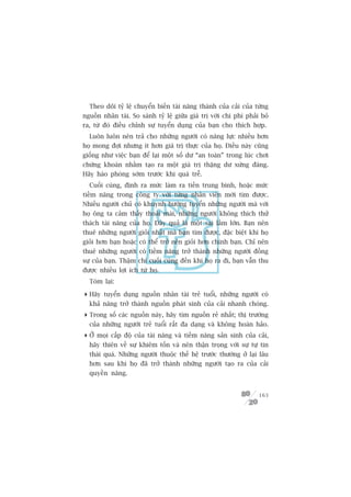 Theo doäi tyã lïå chuyïín biïën taâi nùng thaânh cuãa caãi cuãa tûâng
nguöìn nhên taâi. So saánh tyã lïå giûäa giaá trõ vúái chi phñ phaãi boã
ra, tûâ àoá àiïìu chónh sûå tuyïín duång cuãa baån cho thñch húåp.
  Luön luön nïn traã cho nhûäng ngûúâi coá nùng lûåc nhiïìu hún
hoå mong àúåi nhûng ñt hún giaá trõ thûåc cuãa hoå. Àiïìu naây cuäng
giöëng nhû viïåc baån àïí laåi möåt söë dû “an toaân” trong luác chúi
chûáng khoaán nhùçm taåo ra möåt giaá trõ thùång dû xûáng àaáng.
Haäy haâo phoáng súám trûúác khi quaá trïî.
  Cuöëi cuâng, àõnh ra mûác laâm ra tiïìn trung bònh, hoùåc mûác
tiïìm nùng trong cöng ty vúái tûâng nhên viïn múái tòm àûúåc.
Nhiïìu ngûúâi chuã coá khuynh hûúáng tuyïín nhûäng ngûúâi maâ vúái
hoå öng ta caãm thêëy thoaãi maái, nhûäng ngûúâi khöng thñch thûã
thaách taâi nùng cuãa hoå. Àêy quaã laâ möåt sai lêìm lúán. Baån nïn
thuï nhûäng ngûúâi gioãi nhêët maâ baån tòm àûúåc, àùåc biïåt khi hoå
gioãi hún baån hoùåc coá thïí trúã nïn gioãi hún chñnh baån. Chó nïn
thuï nhûäng ngûúâi coá tiïìm nùng trúã thaânh nhûäng ngûúâi àöìng
sûå cuãa baån. Thêåm chñ cuöëi cuâng àïën khi hoå ra ài, baån vêîn thu
àûúåc nhiïìu lúåi ñch tûâ hoå.
  Toám laåi:

 Haäy tuyïín duång nguöìn nhên taâi treã tuöíi, nhûäng ngûúâi coá
  khaã nùng trúã thaânh nguöìn phaát sinh cuãa caãi nhanh choáng.
 Trong söë caác nguöìn naây, haäy tòm nguöìn reã nhêët; thõ trûúâng
  cuãa nhûäng ngûúâi treã tuöíi rêët àa daång vaâ khöng hoaân haão.
 ÚÃ moåi cêëp àöå cuãa taâi nùng vaâ tiïìm nùng saãn sinh cuãa caãi,
  haäy thiïn vïì sûå khiïm töën vaâ nïn thêån troång vúái sûå tûå tin
  thaái quaá. Nhûäng ngûúâi thuöåc thïë hïå trûúác thûúâng úã laåi lêu
  hún sau khi hoå àaä trúã thaânh nhûäng ngûúâi taåo ra cuãa caãi
  quyïìn nùng.


                                                                    163
 