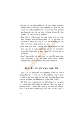 Traã giaá cao cho nhûäng nhên taâi treã tuöíi, nhûäng ngûúâi maâ
  baån coá thïí àaâo taåo thaânh cöng hoå trong viïåc giuáp baån laâm
  ra cuãa caãi. Nhûäng ngûúâi hoåc viïåc àuã khaã nùng luön rêët àaáng
  giaá, thêåm chñ ngay khi baån phaãi traã lûúng rêët cao. Haäy laâm
  cho hoå gùæn boá vúái cöng ty cuãa baån.
 Haäy giuáp àúä nhûäng ngûúâi taâi nùng nhûng thêët baåi trong
  viïåc trúã thaânh möåt nguöìn phaát sinh cuãa caãi tòm àûúåc möåt
  viïåc laâm töët hún úã möåt cöng ty khaác, núi maâ möåt ngûúâi chuã
  khaác coá thïí traã lûúng cao hún cho hoå.
 Cêín thêån àoaán nhêån vaâ tuyïín duång nhûäng nhên viïn lúán
  tuöíi hún, vöën laâ nhûäng ngûúâi taåo nïn cuãa caãi chñnh hiïåu
  nhûng laåi khöng nhêån ra hoùåc khöng biïët têån duång giaá trõ
  cuãa mònh.
 Tuyïín duång nhùçm muåc àñch nêng cao mûác khaã nùng trung
  bònh trong cöng ty baån. Haäy tuyïín nhûäng ngûúâi coá tiïìm
  nùng taåo ra cuãa caãi cao hún chñnh baãn thên baån.




         Laâm thïë naâo giûä àûúåc nhên taâi

  Haäy toã ra haâo phoáng àïí taåo loâng trung thaânh cao nhêët úã
nhûäng nhên viïn coá nùng lûåc. Khi thûúng lûúång vúái möåt ngûúâi
treã tuöíi coá khaã nùng giuáp baån laâm phaát sinh cuãa caãi, duâ baån
röång raäi àïën àêu, baån vêîn luön laâ ngûúâi àûúåc lúåi hún.
  Bill Bain nhêån ra giaám àöëc cuãa möåt cöng ty tû vêën quaãn
trõ coá thoái quen biïën nhûäng siïu sao treã thaânh caác àöìng sûå
cuãa öng ta súám caã nùm trûúác khi hoå coá thïí mong àúåi àiïìu àoá.
Bill Bain biïët thïm möåt bñ quyïët khaác. Öng baão hoå rùçng hoå


164
 