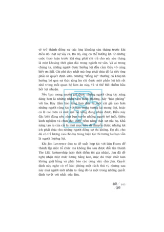 seä trúã thaânh àöìng sûå cuãa öng khoaãng saáu thaáng trûúác khi
àiïìu àoá thêåt sûå xaãy ra. Do àoá, öng coá thïí hûúãng lúåi tûâ nhûäng
cuöåc thaão luêån trûúác khi öng phaãi chi traã cho noá; saáu thaáng
laâ möåt khoaãng thúâi gian daâi trong ngaânh tû vêën. Vaâ ai trong
chuáng ta, nhûäng ngûúâi àûúåc hûúãng lúåi àïìu caãm thêëy vö cuâng
biïët ún Bill. Chi phñ duy nhêët maâ öng phaãi chõu àoá laâ viïåc öng
phaãi coá quyïët àõnh súám. Nhûäng “àöìng sûå” thûúâng coá khuynh
hûúáng boã qua sûå thêåt rùçng hoå chó àûúåc möåt phêìn lúåi ñch rêët
nhoã trong möëi quan hïå laâm ùn naây, vaâ vò thïë Bill chiïëm hêìu
hïët lúåi nhuêån.
  Nïëu baån mong muöën giûä àûúåc nhûäng ngûúâi cöång taác xûáng
àaáng hún laâ nhûäng nhên viïn bònh thûúâng, haäy “haâo phoáng”
vúái hoå. Haäy àaãm baão rùçng baån àûa ra möåt caái giaá cao hún
nhûäng ngûúâi cöång taác vúái baån trong tûúng lai mong àúåi, hoùåc
coá leä cao hún caã mûác maâ hoå xûáng àaáng nhêån àûúåc. Àiïìu naây
àùåc biïåt àuáng nïëu nhû baån tuyïín nhûäng ngûúâi treã tuöíi, thiïëu
kinh nghiïåm vaâ chûa àaåt àûúåc tiïìm nùng thêåt sûå cuãa hoå. Khaã
nùng taåo ra cuãa caãi laâ möåt muåc tiïu di chuyïín àûúåc, nhûng lúåi
ñch phaãi chia cho nhûäng ngûúâi àöìng sûå thò khöng. Do àoá, cho
duâ coá traã lûúng cao cho hoå trong hiïån taåi thò tûúng lai baån vêîn
laâ ngûúâi hûúãng lúåi.
  Khi Jim Lawrence àûa ra àïì xuêët húåp taác vúái Iain Evans àïí
thaânh lêåp möåt töí chûác maâ khöng lêu sau àûúåc àöíi tïn thaânh
The LEK Partnership (vaâo thúâi àiïím töi gia nhêåp), Jim àaä àïì
nghõ nhêån möåt mûác lûúng bùçng Iain, mùåc duâ thûåc chêët Iain
khöng gioãi bùçng vaâ phaãi baáo caáo cöng viïåc cho Jim. Quyïët
àõnh naây nghe coá veã haâo phoáng möåt caách thuá võ, nhûng sau
naây moåi ngûúâi múái nhêån ra rùçng àoá laâ möåt trong nhûäng quyïët
àõnh tuyïåt vúâi nhêët cuãa Jim.


                                                                    165
 