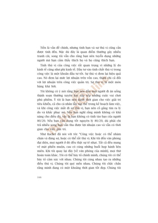 Tiïìn laâ vêën àïì chñnh, nhûng tònh baån vaâ sûå thuá võ cuäng cêìn
àûúåc tñnh àïën. Mùåc duâ àêy laâ quan àiïím thûúâng gêy nhiïìu
tranh caäi, song töi vêîn cho rùçng baån nïn tuyïín duång nhûäng
ngûúâi maâ baån caãm thêëy thñch hoå vaâ hoå cuäng thñch baån.
  Tñnh thuá võ cuãa cöng viïåc rêët quan troång vò nhûäng lyá do
kinh tïë cuäng nhû phi kinh tïë. Àêìu tû vaâo tñnh chêët thuá võ trong
cöng viïåc laâ möåt khoaãn àêìu tû töët. Sûå thuá võ àem laåi hiïåu quaã
cao. Noá àem laåi mûác lúåi nhuêån trïn vöën cao, thêåm chñ caã àöëi
vúái lúåi nhuêån trïn cöng viïåc quaãn trõ. Sûå thuá võ laâ möåt moán
haâng khaá húâi.
  Töi khöng coá yá noái rùçng baån nïn dêîn moåi ngûúâi ài ùn uöëng
thõnh soaån thûúâng xuyïn hay sùæp xïëp nhûäng cuöåc vui chúi
phuâ phiïëm. YÁ töi laâ baån nïn daânh thúâi gian cho viïåc giaãi trñ
tiïu khiïín, caã cho caá nhên lêîn têåp thïí trong kïë hoaåch laâm viïåc,
vaâ khi cöng viïåc mêët ài sûå thuá võ, baån nïn cöë gùæng tòm ra lyá
do vaâ khùæc phuåc noá. Nïëu baån nghô rùçng mònh khöng coá khaã
nùng cho àiïìu àoá, vêåy laâ baån khöng coá tñnh taáo baåo cuãa ngûúâi
80/20. Nïëu baån vêån duång töët nguyïn lyá 80/20, duâ phaãi chi
traã nhiïìu song baån vêîn thu àûúåc lúåi nhuêån cao vaâ vêîn coá thúâi
gian cho viïåc giaãi trñ.
  Nhû Rachel àaä noái vúái töi: “Cöng viïåc hoùåc coá thïí nhaâm
chaán vaâ àaáng súå, hoùåc coá thïí rêët thuá võ. Khi töi àïën vùn phoâng
àaåi diïån, moåi ngûúâi úã àoá àïìu thêåt sûå teã nhaåt. Têët caã àïìu mang
veã mùåt phiïìn muöån, cau coá cuâng nhûäng buöíi hoåp haânh liïn
miïn. Khi töi quay laåi àêy [vïì vùn phoâng cuãa mònh], moåi thûá
hoaân toaân khaác. Töi coá thïí baây toã chñnh mònh, chuáng töi coá thïí
baây toã caãm xuác vúái nhau. Chuáng töi cuâng nhau taåo ra nhûäng
àiïìu thuá võ. Chuáng töi quyá mïën nhau. Chuáng töi chùæc chùæn
rùçng mònh àang coá möåt khoaãng thúâi gian töët àeåp. Chuáng töi


166
 