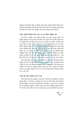 khöng caãm thêëy àiïìu gò àaáng traách hay khöng thñch húåp. Nïëu
chuáng töi khöng hoâa thuêån vúái nhau nhû vêåy, chuáng töi khöng
thïí giûä cho mûác lúåi nhuêån tùng àïìu haâng nùm àûúåc”.


Chu trònh thuêån lúåi cuãa sûå súã hûäu nhên taâi
  Khi àaä coá àûúåc möåt nhoám nhên taâi quan troång, àiïìu àoá
àöìng nghôa vúái viïåc baån àaä bûúác vaâo möåt chu trònh thuêån lúåi.
Noá giuáp baån dïî daâng thu huát caác nhên taâi khaác. Tiïëng tùm
cuãa cöng ty baån àûúåc nêng cao. Tinh thêìn laâm viïåc trúã nïn
phêën chêën, nùng suêët lao àöång vaâ lúåi nhuêån nhúâ àoá cuäng tùng
theo. Nhûäng àùåc tñnh naây giuáp cöng ty baån dïî daâng tranh thuã
àûúåc caác caá nhên coá khaã nùng taåo ra cuãa caãi maånh hún.
Nhûäng àiïìu naây lêìn lûúåt àûúåc cöång vaâo lúåi nhuêån, vaâo khaã
nùng taái àêìu tû cho caác hoaåt àöång kinh doanh sinh lúâi…, cho
àïën khi baån trúã nïn tûå maän, ngaåo maån hay keám may mùæn.
  Dêëu hiïåu àêìu tiïn giuáp baån nhêån ra chu trònh thuêån lúåi naây
àang trïn àaâ sa suát khöng phaãi laâ doanh söë hay lúåi nhuêån, maâ
chñnh laâ sûå ra ài cuãa caác nhên viïn coá nùng lûåc. Möåt hoùåc hai
ngûúâi thò vêîn öín, nhûng nhiïìu hún thò chùæc chùæn àoá khöng
coân laâ sûå ngêîu nhiïn. Cêìn coá kïë saách kõp thúâi àïí ngùn chùån
sûå ra ài naây.


Laâm gò khi nhên taâi ra ài
  Nïëu möåt hay hai ngûúâi ra ài, haäy tuyïín laåi vaâi ngûúâi coá tiïìm
nùng khaác vaâ lêìn naây “chùm soác” hoå kyä hún. Muåc tiïu khöng
chó laâ nêng cao mûác trung bònh cuãa cöng ty maâ coân laâ cöë gùæng
tuyïín nhûäng ngûúâi coá tiïìm nùng töët hún nhûäng ngûúâi àaä ra
ài. Trûúác mùæt, àiïìu naây seä giuáp nêng cao lúåi nhuêån cuãa baån.


                                                                    167
 