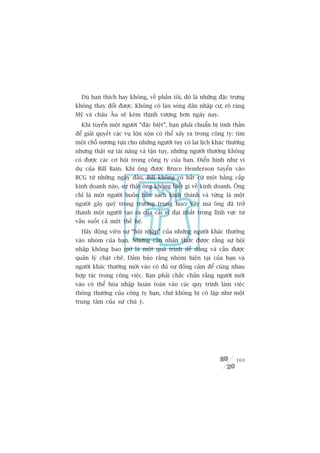 Duâ baån thñch hay khöng, vïì phêìn töi, àoá laâ nhûäng àùåc trûng
khöng thay àöíi àûúåc. Khöng coá laân soáng dên nhêåp cû, roä raâng
Myä vaâ chêu Êu seä keám thõnh vûúång hún ngaây nay.
  Khi tuyïín möåt ngûúâi “àùåc biïåt”, baån phaãi chuêín bõ tinh thêìn
àïí giaãi quyïët caác vuå löån xöån coá thïí xaãy ra trong cöng ty: tòm
möåt chöî nûúng tûåa cho nhûäng ngûúâi tuy coá lai lõch khaác thûúâng
nhûng thêåt sûå taâi nùng vaâ têån tuåy, nhûäng ngûúâi thûúâng khöng
coá àûúåc caác cú höåi trong cöng ty cuãa baån. Àiïín hònh nhû vñ
duå cuãa Bill Bain. Khi öng àûúåc Bruce Henderson tuyïín vaâo
BCG tûâ nhûäng ngaây àêìu, Bill khöng coá bêët cûá möåt bùçng cêëp
kinh doanh naâo, sûå thêåt öng khöng biïët gò vïì kinh doanh. Öng
chó laâ möåt ngûúâi buön baán saách kinh thaánh vaâ tûâng laâ möåt
ngûúâi gêy quyä trong trûúâng trung hoåc. Vêåy maâ öng àaä trúã
thaânh möåt ngûúâi taåo ra cuãa caãi vô àaåi nhêët trong lônh vûåc tû
vêën suöët caã möåt thïë hïå.
  Haäy àöång viïn sûå “höåi nhêåp” cuãa nhûäng ngûúâi khaác thûúâng
vaâo nhoám cuãa baån. Nhûng cêìn nhêån thûác àûúåc rùçng sûå höåi
nhêåp khöng bao giúâ laâ möåt quaá trònh dïî daâng vaâ cêìn àûúåc
quaãn lyá chùåt cheä. Àaãm baão rùçng nhoám hiïån taåi cuãa baån vaâ
ngûúâi khaác thûúâng múái vaâo coá àuã sûå àöìng caãm àïí cuâng nhau
húåp taác trong cöng viïåc. Baån phaãi chùæc chùæn rùçng ngûúâi múái
vaâo coá thïí hoâa nhêåp hoaân toaân vaâo caác quy trònh laâm viïåc
thöng thûúâng cuãa cöng ty baån, chûá khöng bõ cö lêåp nhû möåt
trung têm cuãa sûå chuá yá.




                                                                   169
 