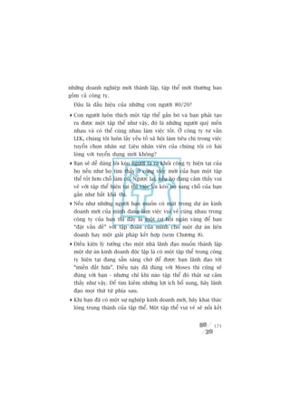 nhûäng doanh nghiïåp múái thaânh lêåp, têåp thïí múái thûúâng bao
göìm caã cöng ty.
  Àêu laâ dêëu hiïåu cuãa nhûäng con ngûúâi 80/20?

 Con ngûúâi luön thñch möåt têåp thïí gùæn boá vaâ baån phaãi taåo
  ra àûúåc möåt têåp thïí nhû vêåy, àoá laâ nhûäng ngûúâi quyá mïën
  nhau vaâ coá thïí cuâng nhau laâm viïåc töët. ÚÃ cöng ty tû vêën
  LEK, chuáng töi luön lêëy yïëu töë xaä höåi laâm tiïu chñ trong viïåc
  tuyïín choån nhên sûå: Liïåu nhên viïn cuãa chuáng töi coá haâi
  loâng vúái tuyïín duång múái khöng?
 Baån seä dïî daâng löi keáo ngûúâi ta ra khoãi cöng ty hiïån taåi cuãa
  hoå nïëu nhû hoå tòm thêëy úã cöng viïåc múái cuãa baån möåt têåp
  thïí töët hún chöî laâm cuä. Ngûúåc laåi, nïëu hoå àang caãm thêëy vui
  veã vúái têåp thïí hiïån taåi thò viïåc löi keáo hoå sang chöî cuãa baån
  gêìn nhû bêët khaã thi.
 Nïëu nhû nhûäng ngûúâi baån muöën coá mùåt trong dûå aán kinh
  doanh múái cuãa mònh àang laâm viïåc vui veã cuâng nhau trong
  cöng ty cuãa baån thò àêy laâ möåt cú höåi ngaân vaâng àïí baån
  “àùåt vêën àïì” vúái têåp àoaân cuãa mònh cho möåt dûå aán liïn
  doanh hay möåt giaãi phaáp kïët húåp (xem Chûúng 8).
 Àiïìu kiïån lyá tûúãng cho möåt nhaâ laänh àaåo muöën thaânh lêåp
  möåt dûå aán kinh doanh àöåc lêåp laâ coá möåt têåp thïí trong cöng
  ty hiïån taåi àang sùén saâng chúâ àïí àûúåc baån laänh àaåo túái
  “miïìn àêët hûáa”. Àiïìu naây àaä àuáng vúái Moses thò cuäng seä
  àuáng vúái baån - nhûng chó khi naâo têåp thïí àoá thêåt sûå caãm
  thêëy nhû vêåy. Àïí tòm kiïëm nhûäng lúåi ñch böí sung, haäy laänh
  àaåo moåi thûá tûâ phña sau.
 Khi baån àaä coá möåt sûå nghiïåp kinh doanh múái, haäy khai thaác
  loâng trung thaânh cuãa têåp thïí. Möåt têåp thïí vui veã seä nöëi kïët


                                                                      171
 