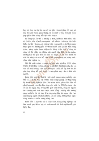 hay töët hún hai ba lêìn maâ coá khi àïën caã mûúâi lêìn. Coá möåt söë
yïëu töë luön luön quan troång, vaâ coá möåt söë yïëu töë luön luön
goáp phêìn lúán trong kïët quaã thu hoaåch.
     Sûå saáng taåo coá thïí laâ khöng yá thûác, nhû caác àaám mêy, hay
coá yá thûác, nhû yïëu töë con ngûúâi. Lõch sûã cuãa chuáng ta, àùåc biïåt
laâ ba thïë kyã vûâa qua, àaä chûáng kiïën con ngûúâi coá thïí böåi nhên
hiïåu quaã cuãa nhûäng yïëu töë thiïn nhiïn coân laåi lïn àïën haâng
trùm, haâng ngaân, hoùåc thêåm chñ haâng triïåu lêìn. (Chuáng ta
cuäng coá thïí nhên lïn nhûäng sûác maånh huãy diïåt cuãa tûå nhiïn,
nhûng haäy boã qua àiïìu àoá vaâo luác naây). Coá ba phaát minh vô
àaåi àaä nêng cao dên söë trïn haânh tinh chuáng ta, cuâng mûác
söëng cuãa chuáng ta.
     Möåt laâ phaát minh ra nöng nghiïåp vaâo khoaãng 9000 nùm
trûúác. Trûúác kia, töí tiïn chuáng ta chó biïët haái lûúåm cêy daåi vaâ
sùn bùæt thuá hoang. Viïåc nuöi tröìng coá chuã yá àïí lêëy thûác ùn àaä
gia tùng àaáng kïí kñch thûúác vaâ àöå phûác taåp cuãa xaä höåi loaâi
ngûúâi.
     Bûúác àöåt phaá thûá hai laâ cuöåc caách maång nöng nghiïåp vaâo
thïë kyã XVIII vaâ XIX, sûå cú khñ hoáa nöng nghiïåp vaâ ûáng duång
kyä thuêåt cöng nghiïåp. Nïëu 300 nùm trûúác, phêìn lúán dên söë
phaãi baán mùåt cho àêët, baán lûng cho trúâi, chó àïí kiïëm àûúåc vûâa
àuã ùn thò ngaây nay, trong thïë giúái phaát triïín, cuäng söë ngûúâi
àoá khöng phaãi laâm viïåc trïn caánh àöìng. Nhûng saãn lûúång
nöng nghiïåp thò laåi tùng lïn gêëp ngaân lêìn, àuã cung cêëp cho
möåt lûúång ngûúâi lúán hún nhiïìu, vúái söë lûúång lûúng thûåc ngaây
caâng nhiïìu vaâ chêët lûúång caâng cao.
     Bûúác tiïën vô àaåi thûá ba laâ cuöåc caách maång cöng nghiïåp, sûå
liïn minh giûäa khoa hoåc vaâ kinh doanh àaä àõnh nghôa thïë giúái
hiïån àaåi.

20
 