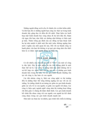 Nhûäng ngûúâi àöìng sûå laâ yïëu töë chñnh yïëu vaâ khoá kiïëm nhêët.
Vaâ khi baån àaä coá nhûäng ngûúâi baån cöång taác thêåt sûå trong kinh
doanh, haäy gùæng duy trò àiïìu àoá töët nhêët. Thûåc hiïån caác buöíi
hoåp mùåt kinh doanh hay cuâng nhau ài du lõch àêu àoá, thêåm
chñ ngay khi baån caãm thêëy noá dûúâng nhû khöng coá hiïåu quaã
gò mêëy. Thùm viïëng gia àònh cuãa caác àöìng sûå baån (hoùåc múâi
hoå laåi nhaâ mònh) ñt nhêët möåt lêìn möåt tuêìn. Khöng ngûâng laâm
múái yá nghôa cuãa möëi quan hïå naây. Àöëi vúái sûå thaânh cöng vaâ
haånh phuác cuãa baån thò khöng coá gò quyá giaá cuäng nhû cêìn thiïët
hún laâ coá àûúåc möåt ngûúâi àöìng sûå thên tñn.



                     DNA kinh doanh
  Coá rêët nhiïìu cêu chuyïån mú höì vïì “DNA” cuãa möåt söë cöng
ty àùåc biïåt. Àêy laâ möåt pheáp êín duå chûá khöng phaãi laâ möåt
thûåc thïí vêåt lyá. Caác cöng ty mang tñnh duy nhêët khöng chó vò
sûå kïët húåp caác nhên viïn cuãa hoå maâ coân vò nhûäng gen kinh
doanh bïn trong hoå nûäa. Vaâ caác gen kinh doanh thûúâng töìn
taåi vúái cöng ty lêu hún caã con ngûúâi.
  Caác àöåi nhoám, cöng ty, lônh vûåc cöng nghïå vaâ thõ trûúâng
àïìu laâ nhûäng thûåc thïí söëng khöng ngûâng söi suåc vúái caác aão
tûúãng. AÃo tûúãng chñnh laâ sûå tûúng taác giûäa caác gen kinh doanh,
giûäa caác yïëu töë vaâ con ngûúâi, vaâ giûäa con ngûúâi vúái nhau. Caác
cöng ty hiïåu quaã, ngaânh nghïì cuäng nhû thõ trûúâng hoaåt àöång
chó àún giaãn vò chuáng àaä àûúåc àõnh hònh. Caác gen kinh doanh
kïët dñnh lêîn nhau cuâng vúái con ngûúâi; con ngûúâi laåi kïët dñnh
cuâng nhau trong caác gen kinh doanh maånh meä.
  Nhû möåt sûå choån loåc tûå nhiïn, quaá trònh tiïën triïín laâ khöng


                                                                    173
 