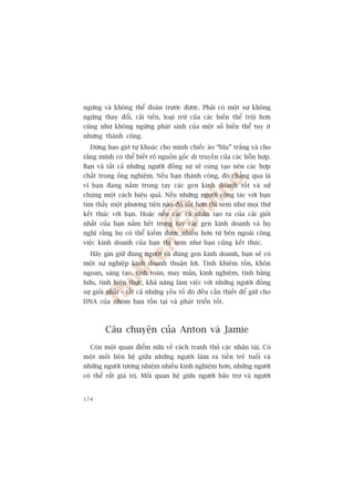 ngûâng vaâ khöng thïí àoaán trûúác àûúåc. Phaãi coá möåt sûå khöng
ngûâng thay àöíi, caãi tiïën, loaåi trûâ cuãa caác biïën thïí tröåi hún
cuäng nhû khöng ngûâng phaát sinh cuãa möåt söë biïën thïí tuy ñt
nhûng thaânh cöng.
  Àûâng bao giúâ tûå khoaác cho mònh chiïëc aáo “blu” trùæng vaâ cho
rùçng mònh coá thïí biïët roä nguöìn göëc di truyïìn cuãa caác höîn húåp.
Baån vaâ têët caã nhûäng ngûúâi àöìng sûå seä cuâng taåo nïn caác húåp
chêët trong öëng nghiïåm. Nïëu baån thaânh cöng, àoá chùèng qua laâ
vò baån àang nùæm trong tay caác gen kinh doanh töët vaâ sûã
chuáng möåt caách hiïåu quaã. Nïëu nhûäng ngûúâi cöång taác vúái baån
tòm thêëy möåt phûúng tiïån naâo àoá töët hún thò xem nhû moåi thûá
kïët thuác vúái baån. Hoùåc nïëu caác caá nhên taåo ra cuãa caãi gioãi
nhêët cuãa baån nùæm hïët trong tay caác gen kinh doanh vaâ hoå
nghô rùçng hoå coá thïí kiïëm àûúåc nhiïìu hún tûâ bïn ngoaâi cöng
viïåc kinh doanh cuãa baån thò xem nhû baån cuäng kïët thuác.
  Haäy gòn giûä àuáng ngûúâi vaâ àuáng gen kinh doanh, baån seä coá
möåt sûå nghiïåp kinh doanh thuêån lúåi. Tñnh khiïm töën, khön
ngoan, saáng taåo, tñnh toaán, may mùæn, kinh nghiïåm, tònh bùçng
hûäu, tñnh hiïån thûåc, khaã nùng laâm viïåc vúái nhûäng ngûúâi àöìng
sûå gioãi nhêët - têët caã nhûäng yïëu töë àoá àïìu cêìn thiïët àïí giûä cho
DNA cuãa nhoám baån töìn taåi vaâ phaát triïín töët.



        Cêu chuyïån cuãa Anton vaâ Jamie
  Coân möåt quan àiïím nûäa vïì caách tranh thuã caác nhên taâi. Coá
möåt möëi liïn hïå giûäa nhûäng ngûúâi laâm ra tiïìn treã tuöíi vaâ
nhûäng ngûúâi tûúng nhiïåm nhiïìu kinh nghiïåm hún, nhûäng ngûúâi
coá thïí rêët giaá trõ. Möëi quan hïå giûäa ngûúâi baão trúå vaâ ngûúâi


174
 