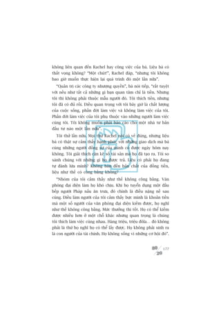 khöng liïn quan àïën Rachel hay cöng viïåc cuãa baâ. Liïåu baâ coá
thêët voång khöng? “Möåt chuát!”, Rachel àaáp, “nhûng töi khöng
bao giúâ muöën thûåc hiïån laåi quaá trònh àoá möåt lêìn nûäa”.
  “Quaãn trõ caác cöng ty nhûúång quyïìn”, baâ noái tiïëp, “rêët tuyïåt
vúâi nïëu nhû têët caã nhûäng gò baån quan têm chó laâ tiïìn. Nhûng
töi thò khöng phaãi thuöåc mêîu ngûúâi àoá. Töi thñch tiïìn, nhûng
töi àaä coá àuã röìi. Àiïìu quan troång vúái töi bêy giúâ laâ chêët lûúång
cuãa cuöåc söëng, phêìn àúâi laâm viïåc vaâ khöng laâm viïåc cuãa töi.
Phêìn àúâi laâm viïåc cuãa töi phuå thuöåc vaâo nhûäng ngûúâi laâm viïåc
cuâng töi. Töi khöng muöën phaãi baáo caáo cho möåt nhaâ tû baãn
àêìu tû naâo möåt lêìn nûäa”.
  Töi thûã lêìn nûäa. Moåi thûá Rachel noái coá veã àuáng, nhûng liïåu
baâ coá thêåt sûå caãm thêëy haånh phuác vúái nhûäng giao dõch maâ baâ
cuâng nhûäng ngûúâi àöìng sûå cuãa mònh coá àûúåc ngaây höm nay
khöng. Töi giaãi thñch cùån keä söë taâi saãn maâ hoå àaä taåo ra. Töi so
saánh chuáng vúái nhûäng gò hoå àûúåc traã. Liïåu coá phaãi hoå àang
tûå àaánh lûâa mònh? Khöng baân àïën baãn chêët cuãa àöìng tiïìn,
liïåu nhû thïë coá cöng bùçng khöng?
  “Nhoám cuãa töi caãm thêëy nhû thïë khöng cöng bùçng. Vùn
phoâng àaåi diïån laâm hoå khoá chõu. Khi hoå tuyïín duång möåt àêìu
bïëp ngûúâi Phaáp nêëu ùn trûa, àoá chñnh laâ àiïìu nùång nïì sau
cuâng. Àiïìu laâm ngûúâi cuãa töi caãm thêëy bûåc mònh laâ khoaãn tiïìn
maâ möåt söë ngûúâi cuãa vùn phoâng àaåi diïån kiïëm àûúåc, hoå nghô
nhû thïë khöng cöng bùçng. Mûác thûúãng thò töët. Hoå coá thïí kiïëm
àûúåc nhiïìu hún úã möåt chöî khaác nhûng quan troång laâ chuáng
töi thñch laâm viïåc cuâng nhau. Haâng triïåu, triïåu àöla… àoá khöng
phaãi laâ thûá hoå nghô hoå coá thïí lêëy àûúåc. Hoå khöng phaãi sinh ra
laâ con ngûúâi cuãa taâi chñnh. Hoå khöng söëng vò nhûäng cú höåi àoá”.


                                                                      177
 