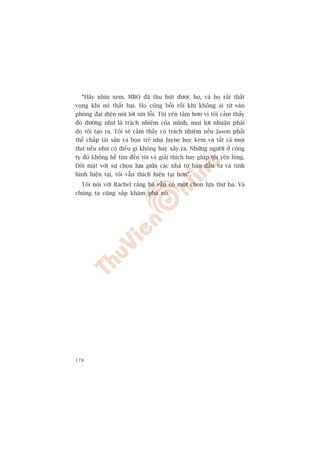 “Haäy nhòn xem, MBO àaä thu huát àûúåc hoå, vaâ hoå rêët thêët
voång khi noá thêët baåi. Hoå cuäng böëi röëi khi khöng ai tûâ vùn
phoâng àaåi diïån noái lúâi xin löîi. Töi yïn têm hún vò töi caãm thêëy
àoá dûúâng nhû laâ traách nhiïåm cuãa mònh, moåi lúåi nhuêån phaãi
do töi taåo ra. Töi seä caãm thêëy coá traách nhiïåm nïëu Jason phaãi
thïë chêëp taâi saãn vaâ boån treã nhaâ Jayne hoåc keám vaâ têët caã moåi
thûá nïëu nhû coá àiïìu gò khöng hay xaãy ra. Nhûäng ngûúâi úã cöng
ty àoá khöng hïì tòm àïën töi vaâ giaãi thñch hay giuáp töi yïn loâng.
Àöëi mùåt vúái sûå choån lûåa giûäa caác nhaâ tû baãn àêìu tû vaâ tònh
hònh hiïån taåi, töi vêîn thñch hiïån taåi hún”.
  Töi noái vúái Rachel rùçng baâ vêîn coá möåt choån lûåa thûá ba. Vaâ
chuáng ta cuäng sùæp khaám phaá noá.




178
 
