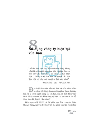 8 Sûã duång cöng ty hiïån taåi
        cuãa baån



        “Bêët kïí baån laâm viïåc úã àêu thò baån cuäng khöng
        phaãi laâ möåt ngûúâi laâm cöng têìm thûúâng. Baån chó
        laâm viïåc cho möåt chuã - àoá chñnh laâ baãn thên
        baån… Khöng ai núå baån möåt sûå nghiïåp caã - baån
        laâm chuã noá nhû möåt ngûúâi súã hûäu duy nhêët”.

                           Andy Grove – CEO - Têåp àoaân Intel




        À     êy laâ luác baån nïn nùæm roä thûåc lûåc cuãa mònh: nùæm
              roä cöng viïåc kinh doanh múái maâ baån àang dûå tñnh
laâm vaâ ai seä laâ ngûúâi cöång taác vúái baån. Baån seä thûåc hiïån viïåc
àoá úã àêu? Baån nïn rúâi khoãi cöng ty hiïån taåi hay nïn úã laåi àïí
thûåc hiïån kïë hoaåch cuãa mònh?
  Liïåu nguyïn lyá 80/20 coá thïí giuáp baån àûa ra quyïët àõnh
khöng? Vêng, nguyïn lyá 80/20 coá thïí giuáp baån tòm ra nhûäng


                                                                       179
 