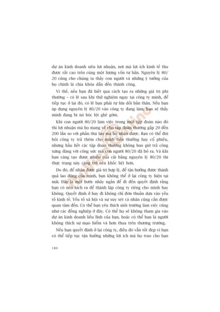 dûå aán kinh doanh siïu lúåi nhuêån, núi maâ lúåi ñch kinh tïë thu
àûúåc rêët cao trïn cuâng möåt lûúång vöën tû baãn. Nguyïn lyá 80/
20 cuäng cho chuáng ta thêëy con ngûúâi vaâ nhûäng yá tûúãng cuãa
hoå chñnh laâ chòa khoáa dêîn àïën thaânh cöng.
  Vò thïë, nïëu baån àaä biïët qua caách taåo ra nhûäng giaá trõ phi
thûúâng – coá leä sau khi thûã nghiïåm ngay taåi cöng ty mònh, àïí
tiïëp tuåc úã laåi àoá, coá leä baån phaãi tûå lûâa döëi baãn thên. Nïëu baån
aáp duång nguyïn lyá 80/20 vaâo cöng ty àang laâm, baån seä thêëy
mònh àang bõ noá boác löåt ghï gúám.
  Khi con ngûúâi 80/20 laâm viïåc trong möåt têåp àoaân naâo àoá
thò lúåi nhuêån maâ hoå mang vïì cho têåp àoaân thûúâng gêëp 20 àïën
200 lêìn so vúái phêìn thuâ lao maâ hoå nhêån àûúåc. Baån coá thïí àoâi
hoãi cöng ty traã thïm cho mònh tiïìn thûúãng hay cöí phiïëu,
nhûng hêìu hïët caác têåp àoaân thûúâng khöng bao giúâ traã cöng
xûáng àaáng vúái cöng sûác maâ con ngûúâi 80/20 àaä boã ra. Vaâ khi
baån caâng taåo àûúåc nhiïìu cuãa caãi bùçng nguyïn lyá 80/20 thò
thûåc traång naây caâng trúã nïn khöëc liïåt hún.
  Do àoá, àïí nhêån àûúåc giaá trõ húåp lyá, àïí têån hûúãng àûúåc thaânh
quaã lao àöång cuãa mònh, baån khöng thïí úã laåi cöng ty hiïån taåi
maäi. Àêy laâ möåt bûúác nhaãy ngùæn àïí ài àïën quyïët àõnh rùçng
baån coá nïn taách ra àïí thaânh lêåp cöng ty riïng cho mònh hay
khöng. Quyïët àõnh úã hay ài khöng chó àún thuêìn dûåa vaâo yïëu
töë kinh tïë. Yïëu töë xaä höåi vaâ sûå suy xeát caá nhên cuäng cêìn àûúåc
quan têm àïën. Coá thïí baån yïu thñch möi trûúâng laâm viïåc cuäng
nhû caác àöìng nghiïåp úã àêy. Coá thïí hoå seä khöng tham gia vaâo
dûå aán kinh doanh liïìu lônh cuãa baån, hoùåc coá thïí baån laâ ngûúâi
khöng thñch sûå maåo hiïím vaâ hún thua trïn thûúng trûúâng.
  Nïëu baån quyïët àõnh úã laåi cöng ty, àiïìu àoá vêîn töët àeåp vò baån
coá thïí tiïëp tuåc têån hûúãng nhûäng lúåi ñch maâ hoå trao cho baån


180
 