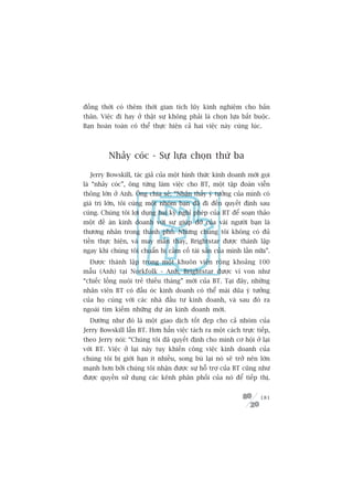 àöìng thúâi coá thïm thúâi gian tñch luäy kinh nghiïåm cho baãn
thên. Viïåc ài hay úã thêåt sûå khöng phaãi laâ choån lûåa bùæt buöåc.
Baån hoaân toaân coá thïí thûåc hiïån caã hai viïåc naây cuâng luác.



         Nhaãy coác - Sûå lûåa choån thûá ba

  Jerry Bowskill, taác giaã cuãa möåt hònh thûác kinh doanh múái goåi
laâ “nhaãy coác”, öng tûâng laâm viïåc cho BT, möåt têåp àoaân viïîn
thöng lúán úã Anh. Öng chia seã: “Nhêån thêëy yá tûúãng cuãa mònh coá
giaá trõ lúán, töi cuâng möåt nhoám baån àaä ài àïën quyïët àõnh sau
cuâng. Chuáng töi lúåi duång hai kyâ nghó pheáp cuãa BT àïí soaån thaão
möåt àïì aán kinh doanh vúái sûå giuáp àúä cuãa vaâi ngûúâi baån laâ
thûúng nhên trong thaânh phöë. Nhûng chuáng töi khöng coá àuã
tiïìn thûåc hiïån, vaâ may mùæn thay, Brightstar àûúåc thaânh lêåp
ngay khi chuáng töi chuêín bõ cêìm cöë taâi saãn cuãa mònh lêìn nûäa”.
  Àûúåc thaânh lêåp trong möåt khuön viïn röång khoaãng 100
mêîu (Anh) taåi Norkfolk - Anh, Brightstar àûúåc vñ von nhû
“chiïëc löìng nuöi treã thiïëu thaáng” múái cuãa BT. Taåi àêy, nhûäng
nhên viïn BT coá àêìu oác kinh doanh coá thïí maâi duäa yá tûúãng
cuãa hoå cuâng vúái caác nhaâ àêìu tû kinh doanh, vaâ sau àoá ra
ngoaâi tòm kiïëm nhûäng dûå aán kinh doanh múái.
  Dûúâng nhû àoá laâ möåt giao dõch töët àeåp cho caã nhoám cuãa
Jerry Bowskill lêîn BT. Hún hùèn viïåc taách ra möåt caách trûåc tiïëp,
theo Jerry noái: “Chuáng töi àaä quyïët àõnh cho mònh cú höåi úã laåi
vúái BT. Viïåc úã laåi naây tuy khiïën cöng viïåc kinh doanh cuãa
chuáng töi bõ giúái haån ñt nhiïìu, song buâ laåi noá seä trúã nïn lúán
maånh hún búãi chuáng töi nhêån àûúåc sûå höî trúå cuãa BT cuäng nhû
àûúåc quyïìn sûã duång caác kïnh phên phöëi cuãa noá àïí tiïëp thõ.


                                                                   181
 