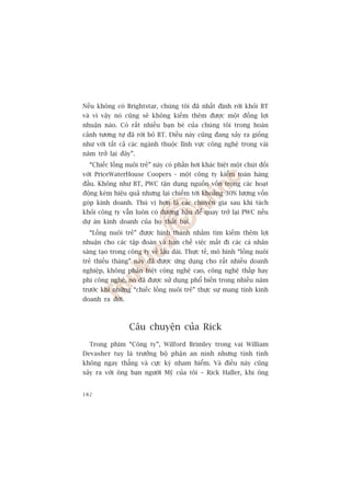 Nïëu khöng coá Brightstar, chuáng töi àaä nhêët àõnh rúâi khoãi BT
vaâ vò vêåy noá cuäng seä khöng kiïëm thïm àûúåc möåt àöìng lúåi
nhuêån naâo. Coá rêët nhiïìu baån beâ cuãa chuáng töi trong hoaân
caãnh tûúng tûå àaä rúâi boã BT. Àiïìu naây cuäng àang xaãy ra giöëng
nhû vúái têët caã caác ngaânh thuöåc lônh vûåc cöng nghïå trong vaâi
nùm trúã laåi àêy”.
  “Chiïëc löìng nuöi treã” naây coá phêìn húi khaác biïåt möåt chuát àöëi
vúái PriceWaterHouse Coopers - möåt cöng ty kiïím toaán haâng
àêìu. Khöng nhû BT, PWC têån duång nguöìn vöën trong caác hoaåt
àöång keám hiïåu quaã nhûng laåi chiïëm túái khoaãng 30% lûúång vöën
goáp kinh doanh. Thuá võ hún laâ caác chuyïn gia sau khi taách
khoãi cöng ty vêîn luön coá àûúâng hêåu àïí quay trúã laåi PWC nïëu
dûå aán kinh doanh cuãa hoå thêët baåi.
  “Löìng nuöi treã” àûúåc hònh thaânh nhùçm tòm kiïëm thïm lúåi
nhuêån cho caác têåp àoaân vaâ haån chïë viïåc mêët ài caác caá nhên
saáng taåo trong cöng ty vïì lêu daâi. Thûåc tïë, mö hònh “löìng nuöi
treã thiïëu thaáng” naây àaä àûúåc ûáng duång cho rêët nhiïìu doanh
nghiïåp, khöng phên biïåt cöng nghïå cao, cöng nghïå thêëp hay
phi cöng nghïå, noá àaä àûúåc sûã duång phöí biïën trong nhiïìu nùm
trûúác khi nhûäng “chiïëc löìng nuöi treã” thûåc sûå mang tñnh kinh
doanh ra àúâi.



                 Cêu chuyïån cuãa Rick
  Trong phim “Cöng ty”, Wilford Brimley trong vai William
Devasher tuy laâ trûúãng böå phêån an ninh nhûng tñnh tònh
khöng ngay thùèng vaâ cûåc kyâ nham hiïím. Vaâ àiïìu naây cuäng
xaãy ra vúái öng baån ngûúâi Myä cuãa töi – Rick Haller, khi öng


182
 