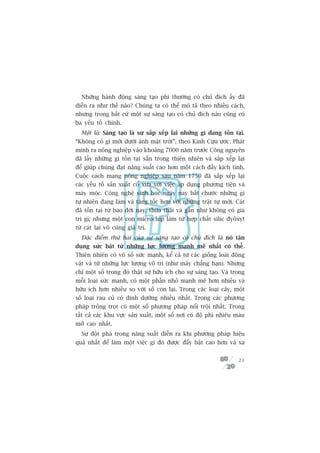 Nhûäng haânh àöång saáng taåo phi thûúâng coá chuã àñch êëy àaä
diïîn ra nhû thïë naâo? Chuáng ta coá thïí mö taã theo nhiïìu caách,
nhûng trong bêët cûá möåt sûå saáng taåo coá chuã àñch naâo cuäng coá
ba yïëu töë chñnh.
  Möåt laâ: Saáng taåo laâ sûå sùæp xïëp laåi nhûäng gò àang töìn taåi.
“Khöng coá gò múái dûúái aánh mùåt trúâi”, theo Kinh Cûåu ûúác. Phaát
minh ra nöng nghiïåp vaâo khoaãng 7000 nùm trûúác Cöng nguyïn
àaä lêëy nhûäng gò töìn taåi sùén trong thiïn nhiïn vaâ sùæp xïëp laåi
àïí giuáp chuáng àaåt nùng suêët cao hún möåt caách àêìy kõch tñnh.
Cuöåc caách maång nöng nghiïåp sau nùm 1750 àaä sùæp xïëp laåi
caác yïëu töë saãn xuêët cöí xûa vúái viïåc aáp duång phûúng tiïån vaâ
maáy moác. Cöng nghïå sinh hoåc ngaây nay bùæt chûúác nhûäng gò
tûå nhiïn àang laâm vaâ tùng töëc hún vúái nhûäng trêåt tûå múái. Caát
àaä töìn taåi tûâ bao àúâi nay, thûâa thaäi vaâ gêìn nhû khöng coá giaá
trõ gò; nhûng möåt con microchip laâm tûâ húåp chêët silic àyöxyt
tûâ caát laåi vö cuâng giaá trõ.
  Àùåc àiïím thûá hai cuãa sûå saáng taåo coá chuã àñch laâ noá têån
duång sûác bêåt tûâ nhûäng lûåc lûúång maånh meä nhêët coá thïí.
Thiïn nhiïn coá vö söë sûác maånh, kïí caã tûâ caác giöëng loaâi àöång
vêåt vaâ tûâ nhûäng lûåc lûúång vö tri (nhû mêy chùèng haån). Nhûng
chó möåt söë trong àoá thêåt sûå hûäu ñch cho sûå saáng taåo. Vaâ trong
möîi loaåi sûác maånh, coá möåt phêìn nhoã maånh meä hún nhiïìu vaâ
hûäu ñch hún nhiïìu so vúái söë coân laåi. Trong caác loaåi cêy, möåt
söë loaåi rau cuã coá dinh dûúäng nhiïìu nhêët. Trong caác phûúng
phaáp tröìng troåt coá möåt söë phûúng phaáp nöíi tröåi nhêët. Trong
têët caã caác khu vûåc saãn xuêët, möåt söë núi coá àöå phò nhiïu maâu
múä cao nhêët.
  Sûå àöåt phaá trong nùng suêët diïîn ra khi phûúng phaáp hiïåu
quaã nhêët àïí laâm möåt viïåc gò àoá àûúåc àêíy bêåt cao hún vaâ xa


                                                                    21
 