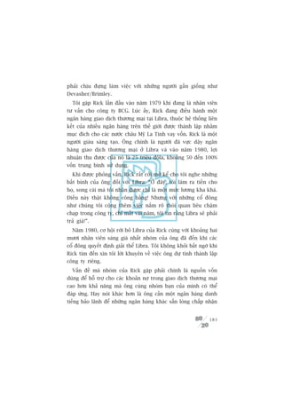 phaãi chõu àûång laâm viïåc vúái nhûäng ngûúâi gêìn giöëng nhû
Devasher/Brimley.
  Töi gùåp Rick lêìn àêìu vaâo nùm 1979 khi àang laâ nhên viïn
tû vêën cho cöng ty BCG. Luác êëy, Rick àang àiïìu haânh möåt
ngên haâng giao dõch thûúng maåi taåi Libra, thuöåc hïå thöëng liïn
kïët cuãa nhiïìu ngên haâng trïn thïë giúái àûúåc thaânh lêåp nhùçm
muåc àñch cho caác nûúác chêu Myä La Tinh vay vöën. Rick laâ möåt
ngûúâi giaâu saáng taåo. Öng chñnh laâ ngûúâi àaä vûåc dêåy ngên
haâng giao dõch thûúng maåi úã Libra vaâ vaâo nùm 1980, lúåi
nhuêån thu àûúåc cuãa noá laâ 25 triïåu àöla, khoaãng 50 àïën 100%
vöën trung bònh sûã duång.
  Khi àûúåc phoãng vêën, Rick rêët cúãi múã kïí cho töi nghe nhûäng
bêët bònh cuãa öng àöëi vúái Libra: “ÚÃ àêy, töi laâm ra tiïìn cho
hoå, song caái maâ töi nhêån àûúåc chó laâ möåt mûác lûúng kha khaá.
Àiïìu naây thêåt khöng cöng bùçng! Nhûng vúái nhûäng cöí àöng
nhû chuáng töi cöång thïm viïåc nùæm roä thoái quan liïu chêåm
chaåp trong cöng ty, chó mêët vaâi nùm, töi tin rùçng Libra seä phaãi
traã giaá!”.
  Nùm 1980, cú höåi rúâi boã Libra cuãa Rick cuâng vúái khoaãng hai
mûúi nhên viïn saáng giaá nhêët nhoám cuãa öng àaä àïën khi caác
cöí àöng quyïët àõnh giaãi thïí Libra. Töi khöng khoãi bêët ngúâ khi
Rick tòm àïën xin töi lúâi khuyïn vïì viïåc öng dûå tñnh thaânh lêåp
cöng ty riïng.
  Vêën àïì maâ nhoám cuãa Rick gùåp phaãi chñnh laâ nguöìn vöën
duâng àïí höî trúå cho caác khoaãn núå trong giao dõch thûúng maåi
cao hún khaã nùng maâ öng cuâng nhoám baån cuãa mònh coá thïí
àaáp ûáng. Hay noái khaác hún laâ öng cêìn möåt ngên haâng danh
tiïëng baão laänh àïí nhûäng ngên haâng khaác sùén loâng chêëp nhêån


                                                                 183
 