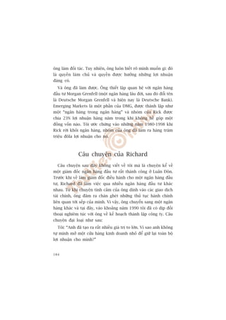 öng laâm àöëi taác. Tuy nhiïn, öng luön biïët roä mònh muöën gò: àoá
laâ quyïìn laâm chuã vaâ quyïìn àûúåc hûúãng nhûäng lúåi nhuêån
àaáng coá.
  Vaâ öng àaä laâm àûúåc. Öng thiïët lêåp quan hïå vúái ngên haâng
àêìu tû Morgan Grenfell (möåt ngên haâng lêu àúâi, sau àoá àöíi tïn
laâ Deutsche Morgan Grenfell vaâ hiïån nay laâ Deutsche Bank).
Emerging Markets laâ möåt phêìn cuãa DMG, àûúåc thaânh lêåp nhû
möåt “ngên haâng trong ngên haâng” vaâ nhoám cuãa Rick àûúåc
chia 23% lúåi nhuêån haâng nùm trong khi khöng hïì goáp möåt
àöìng vöën naâo. Töi ûúác chûâng vaâo nhûäng nùm 1980-1998 khi
Rick rúâi khoãi ngên haâng, nhoám cuãa öng àaä laâm ra haâng trùm
triïåu àöla lúåi nhuêån cho noá.



              Cêu chuyïån cuãa Richard
  Cêu chuyïån sau àêy khöng viïët vïì töi maâ laâ chuyïån kïí vïì
möåt giaám àöëc ngên haâng àêìu tû rêët thaânh cöng úã Luên Àön.
Trûúác khi vïì laâm giaám àöëc àiïìu haânh cho möåt ngên haâng àêìu
tû, Richard àaä laâm viïåc qua nhiïìu ngên haâng àêìu tû khaác
nhau. Tûâ khi chuyïån tònh caãm cuãa öng dñnh vaâo caác giao dõch
taâi chñnh, öng àêm ra chaán gheát nhûäng thuã tuåc haânh chñnh
liïn quan túái sïëp cuãa mònh. Vò vêåy, öng chuyïín sang möåt ngên
haâng khaác vaâ taåi àêy, vaâo khoaãng nùm 1990 töi àaä coá dõp àöëi
thoaåi nghiïm tuác vúái öng vïì kïë hoaåch thaânh lêåp cöng ty. Cêu
chuyïån àaåi loaåi nhû sau:
  Töi: “Anh àaä taåo ra rêët nhiïìu giaá trõ to lúán. Vò sao anh khöng
tûå mònh múã möåt cûãa haâng kinh doanh nhoã àïí giûä laåi toaân böå
lúåi nhuêån cho mònh?”


184
 