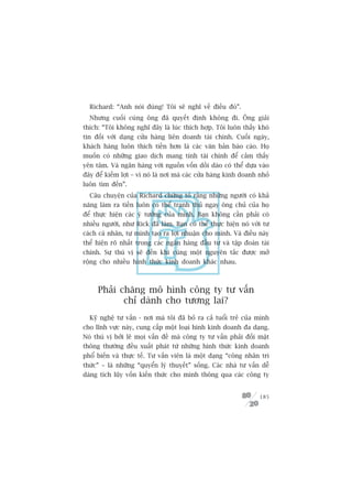 Richard: “Anh noái àuáng! Töi seä nghô vïì àiïìu àoá”.
  Nhûng cuöëi cuâng öng àaä quyïët àõnh khöng ài. Öng giaãi
thñch: “Töi khöng nghô àêy laâ luác thñch húåp. Töi luön thêëy khoá
tin àöëi vúái daång cûãa haâng liïn doanh taâi chñnh. Cuöëi ngaây,
khaách haâng luön thñch tiïìn hún laâ caác vùn baãn baáo caáo. Hoå
muöën coá nhûäng giao dõch mang tñnh taâi chñnh àïí caãm thêëy
yïn têm. Vaâ ngên haâng vúái nguöìn vöën döìi daâo coá thïí dûåa vaâo
àêy àïí kiïëm lúåi – vò noá laâ núi maâ caác cûãa haâng kinh doanh nhoã
luön tòm àïën”.
  Cêu chuyïån cuãa Richard chûáng toã rùçng nhûäng ngûúâi coá khaã
nùng laâm ra tiïìn luön coá thïí tranh thuã ngay öng chuã cuãa hoå
àïí thûåc hiïån caác yá tûúãng cuãa mònh. Baån khöng cêìn phaãi coá
nhiïìu ngûúâi, nhû Rick àaä laâm. Baån coá thïí thûåc hiïån noá vúái tû
caách caá nhên, tûå mònh taåo ra lúåi nhuêån cho mònh. Vaâ àiïìu naây
thïí hiïån roä nhêët trong caác ngên haâng àêìu tû vaâ têåp àoaân taâi
chñnh. Sûå thuá võ seä àïën khi cuâng möåt nguyïn tùæc àûúåc múã
röång cho nhiïìu hònh thûác kinh doanh khaác nhau.



     Phaãi chùng mö hònh cöng ty tû vêën
            chó daânh cho tûúng lai?
  Kyä nghïå tû vêën - núi maâ töi àaä boã ra caã tuöíi treã cuãa mònh
cho lônh vûåc naây, cung cêëp möåt loaåi hònh kinh doanh àa daång.
Noá thuá võ búãi leä moåi vêën àïì maâ cöng ty tû vêën phaãi àöëi mùåt
thöng thûúâng àïìu xuêët phaát tûâ nhûäng hònh thûác kinh doanh
phöí biïën vaâ thûåc tïë. Tû vêën viïn laâ möåt daång “cöng nhên tri
thûác” – laâ nhûäng “quyïín lyá thuyïët” söëng. Caác nhaâ tû vêën dïî
daâng tñch luäy vöën kiïën thûác cho mònh thöng qua caác cöng ty


                                                                   185
 
