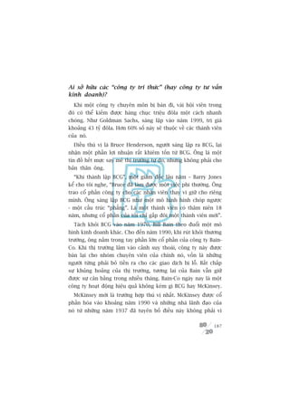 Ai súã hûäu caác “cöng ty tri thûác” (hay cöng ty tû vêën
kinh doanh)?
  Khi möåt cöng ty chuyïn mön bõ baán ài, vaâi höåi viïn trong
àoá coá thïí kiïëm àûúåc haâng chuåc triïåu àöla möåt caách nhanh
choáng. Nhû Goldman Sachs, saáng lêåp vaâo nùm 1999, trõ giaá
khoaãng 43 tyã àöla. Hún 60% söë naây seä thuöåc vïì caác thaânh viïn
cuãa noá.
  Àiïìu thuá võ laâ Bruce Henderson, ngûúâi saáng lêåp ra BCG, laåi
nhêån möåt phêìn lúåi nhuêån rêët khiïm töën tûâ BCG. Öng laâ möåt
tñn àöì hïët mûåc say mï thõ trûúâng tûå do, nhûng khöng phaãi cho
baãn thên öng.
  “Khi thaânh lêåp BCG”, möåt giaám àöëc lêu nùm – Barry Jones
kïí cho töi nghe, “Bruce àaä laâm àûúåc möåt viïåc phi thûúâng. Öng
trao cöí phêìn cöng ty cho caác nhên viïn thay vò giûä cho riïng
mònh. Öng saáng lêåp BCG nhû möåt mö hònh hònh choáp ngûúåc
- möåt cêëu truác “phùèng”. Laâ möåt thaânh viïn coá thêm niïn 18
nùm, nhûng cöí phêìn cuãa töi chó gêëp àöi möåt thaânh viïn múái”.
  Taách khoãi BCG vaâo nùm 1970, Bill Bain theo àuöíi möåt mö
hònh kinh doanh khaác. Cho àïën nùm 1990, khi ruát khoãi thûúng
trûúâng, öng nùæm trong tay phêìn lúán cöí phêìn cuãa cöng ty Bain-
Co. Khi thõ trûúâng lêm vaâo caãnh suy thoaái, cöng ty naây àûúåc
baán laåi cho nhoám chuyïn viïn cuãa chñnh noá, vöën laâ nhûäng
ngûúâi tûâng phaãi boã tiïìn ra cho caác giao dõch bõ löî. Bêët chêëp
sûå khuãng hoaãng cuãa thõ trûúâng, tûúng lai cuãa Bain vêîn giûä
àûúåc sûå cên bùçng trong nhiïìu thaáng. Bain-Co ngaây nay laâ möåt
cöng ty hoaåt àöång hiïåu quaã khöng keám gò BCG hay McKinsey.
  McKinsey múái laâ trûúâng húåp thuá võ nhêët. McKinsey àûúåc cöí
phêìn hoáa vaâo khoaãng nùm 1990 vaâ nhûäng nhaâ laänh àaåo cuãa
noá tûâ nhûäng nùm 1937 àaä tuyïn böë àiïìu naây khöng phaãi vò

                                                                 187
 