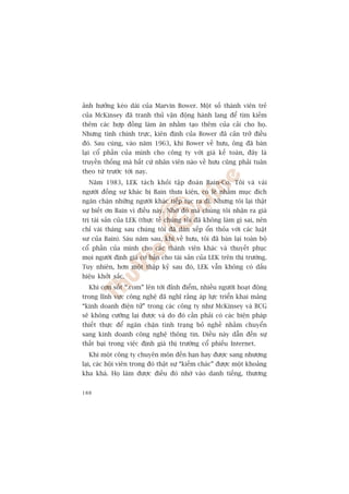 aãnh hûúãng keáo daâi cuãa Marvin Bower. Möåt söë thaânh viïn treã
cuãa McKinsey àaä tranh thuã vêån àöång haânh lang àïí tòm kiïëm
thïm caác húåp àöìng laâm ùn nhùçm taåo thïm cuãa caãi cho hoå.
Nhûng tñnh chñnh trûåc, kiïn àõnh cuãa Bower àaä caãn trúã àiïìu
àoá. Sau cuâng, vaâo nùm 1963, khi Bower vïì hûu, öng àaä baán
laåi cöí phêìn cuãa mònh cho cöng ty vúái giaá kïë toaán, àêy laâ
truyïìn thöëng maâ bêët cûá nhên viïn naâo vïì hûu cuäng phaãi tuên
theo tûâ trûúác túái nay.
  Nùm 1983, LEK taách khoãi têåp àoaân Bain-Co. Töi vaâ vaâi
ngûúâi àöìng sûå khaác bõ Bain thûa kiïån, coá leä nhùçm muåc àñch
ngùn chùån nhûäng ngûúâi khaác tiïëp tuåc ra ài. Nhûng töi laåi thêåt
sûå biïët ún Bain vò àiïìu naây. Nhúâ àoá maâ chuáng töi nhêån ra giaá
trõ taâi saãn cuãa LEK (thûåc tïë chuáng töi àaä khöng laâm gò sai, nïn
chó vaâi thaáng sau chuáng töi àaä daân xïëp öín thoãa vúái caác luêåt
sû cuãa Bain). Saáu nùm sau, khi vïì hûu, töi àaä baán laåi toaân böå
cöí phêìn cuãa mònh cho caác thaânh viïn khaác vaâ thuyïët phuåc
moåi ngûúâi àõnh giaá cú baãn cho taâi saãn cuãa LEK trïn thõ trûúâng.
Tuy nhiïn, hún möåt thêåp kyã sau àoá, LEK vêîn khöng coá dêëu
hiïåu khúãi sùæc.
  Khi cún söët “.com” lïn túái àónh àiïím, nhiïìu ngûúâi hoaåt àöång
trong lônh vûåc cöng nghïå àaä nghô rùçng aáp lûåc triïín khai maãng
“kinh doanh àiïån tûã” trong caác cöng ty nhû McKinsey vaâ BCG
seä khöng cûúäng laåi àûúåc vaâ do àoá cêìn phaãi coá caác biïån phaáp
thiïët thûåc àïí ngùn chùån tònh traång boã nghïì nhùçm chuyïín
sang kinh doanh cöng nghïå thöng tin. Àiïìu naây dêîn àïën sûå
thêët baåi trong viïåc àõnh giaá thõ trûúâng cöí phiïëu Internet.
  Khi möåt cöng ty chuyïn mön àïën haån hay àûúåc sang nhûúång
laåi, caác höåi viïn trong àoá thêåt sûå “kiïëm chaác” àûúåc möåt khoaãng
kha khaá. Hoå laâm àûúåc àiïìu àoá nhúâ vaâo danh tiïëng, thûúng


188
 