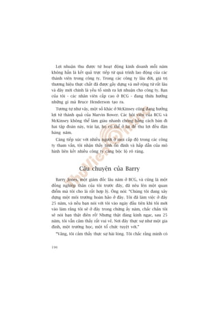 Lúåi nhuêån thu àûúåc tûâ hoaåt àöång kinh doanh möîi nùm
khöng hùèn laâ kïët quaã trûåc tiïëp tûâ quaá trònh lao àöång cuãa caác
thaânh viïn trong cöng ty. Trong caác cöng ty lêu àúâi, giaá trõ
thûúng hiïåu thûåc chêët àaä àûúåc gêìy dûång vaâ múã röång tûâ rêët lêu
vaâ àêy múái chñnh laâ yïëu töë sinh ra lúåi nhuêån cho cöng ty. Baån
cuãa töi - caác nhên viïn cêëp cao úã BCG - àang thûâa hûúãng
nhûäng gò maâ Bruce Henderson taåo ra.
  Tûúng tûå nhû vêåy, möåt söë khaác úã McKinsey cuäng àang hûúãng
lúåi tûâ thaânh quaã cuãa Marvin Bower. Caác höåi viïn cuãa BCG vaâ
McKinsey khöng thïí laâm giaâu nhanh choáng bùçng caách baán ài
hai têåp àoaân naây, traái laåi, hoå coá thïí úã laåi àïí thu lúåi àïìu àùån
haâng nùm.
  Caâng tiïëp xuác vúái nhiïìu ngûúâi úã moåi cêëp àöå trong caác cöng
ty tham vêën, töi nhêån thêëy tñnh öín àõnh vaâ hêëp dêîn cuãa mö
hònh liïn kïët nhiïìu cöng ty caâng böåc löå roä raâng.



                  Cêu chuyïån cuãa Barry
  Barry Jones, möåt giaám àöëc lêu nùm úã BCG, vaâ cuäng laâ möåt
àöìng nghiïåp thên cuãa töi trûúác àêy, àaä nïu lïn möåt quan
àiïím maâ töi cho laâ rêët húåp lyá. Öng noái: “Chuáng töi àang xêy
dûång möåt möi trûúâng hoaân haão úã àêy. Töi àaä laâm viïåc úã àêy
25 nùm, vaâ nïëu baån noái vúái töi vaâo ngaây àêìu tiïn khi töi múái
vaâo laâm rùçng töi seä úã àêy trong chûâng êëy nùm, chùæc chùæn töi
seä noái baån thêåt àiïn röì! Nhûng thêåt àaáng kinh ngaåc, sau 25
nùm, töi vêîn caãm thêëy rêët vui veã. Núi àêy thûåc sûå nhû möåt gia
àònh, möåt trûúâng hoåc, möåt töí chûác tuyïåt vúâi.”
  “Vêng, töi caãm thêëy thûåc sûå haâi loâng. Töi chùæc rùçng mònh coá


190
 