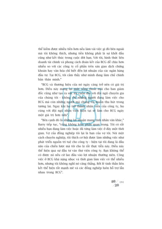 thïí kiïëm àûúåc nhiïìu tiïìn hún nïëu laâm vaâi viïåc gò àoá bïn ngoaâi
maâ töi khöng thñch, nhûng tiïìn khöng phaãi laâ sûå khúãi àêìu
cuäng nhû kïët thuác trong cuöåc àúâi baån. Vúái töi, hònh thûác liïn
doanh taâi chñnh vaâ phong caách àoaân kïët cuãa BCG dïî chõu hún
nhiïìu so vúái caác cöng ty cöí phêìn trïn saân giao dõch chûáng
khoaán hay vùn hoáa chó biïët àïën lúåi nhuêån cuãa caác ngên haâng
àêìu tû. Taåi BCG, töi caãm thêëy nhû mònh àang laâm chuã chñnh
baãn thên mònh.”
  “BCG vaâ thûúng hiïåu cuãa noá ngaây caâng trúã nïn coá giaá trõ
hún. Àiïìu naây mang laåi mûác söëng thoaãi maái cho ban giaám
àöëc cuäng nhû taåo ra sûác löi cuöën àöëi vúái àöåi nguä chuyïn gia
cuãa chuáng töi - khöng chó nhûäng ngûúâi àang laâm viïåc cho
BCG maâ coân nhûäng ngûúâi maâ chuáng töi muöën thu huát trong
tûúng lai. Ngay khi hoå trúã thaânh nhên viïn cuãa cöng ty, hoå
cuâng vúái àöåi nguä nhên viïn hiïån taåi seä laâm cho BCG ngaây
möåt giaá trõ hún nûäa”.
  “Bïn caånh àoá laâ nhûäng lúåi nhuêån mang tñnh nhên vùn khaác,”
Barry tiïëp tuåc, “cuäng khöng keám phêìn quan troång. Töi coá rêët
nhiïìu baån àang laâm viïåc hoùåc àaä tûâng laâm viïåc úã àêy möåt thúâi
gian. Vúå cuãa àöìng nghiïåp töi laåi laâ baån cuãa vúå töi. Noái möåt
caách chuyïn nghiïåp, töi thñch cú höåi àûúåc laâm nhûäng viïåc nhû
phaát triïín nguöìn trñ tuïå cho cöng ty - hiïån taåi töi àang laâ àêìu
naäo cuãa chiïën lûúåc maâ töi cho laâ rêët thûåc tiïîn naây. Àiïìu naây
thïí hiïån qua sûå àêìu tû vaâo thû viïån cöng ty. Baån khöng thïí
coá àûúåc noá nïëu cûá lao àêìu vaâo lúåi nhuêån thûúâng niïn. Cöng
viïåc úã BCG khaá nùång nhoåc vaâ thúâi gian laâm viïåc coá thïí nhiïìu
hún, nhûng töi khöng nghô noá cùng thùèng. Búãi leä tinh thêìn liïn
kïët thïí hiïån rêët maånh meä vaâ caác àöìng nghiïåp luön höî trúå lêîn
nhau trong BCG”.


                                                                    191
 