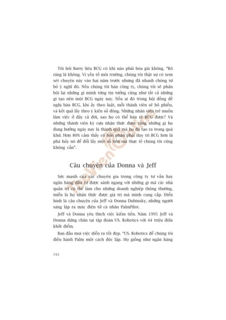 Töi hoãi Barry liïåu BCG coá khi naâo phaãi hoáa giaá khöng. “Roä
raâng laâ khöng. Vò yïëu töë möi trûúâng, chuáng töi thêåt sûå coá xem
xeát chuyïån naây vaâo hai nùm trûúác nhûng àaä nhanh choáng tûâ
boã yá nghô àoá. Nïëu chuáng töi baán cöng ty, chuáng töi seä phaãn
böåi laåi nhûäng gò mònh tûâng tin tûúãng cuäng nhû têët caã nhûäng
gò taåo nïn möåt BCG ngaây nay. Nïëu ai àoá trong höåi àöìng àïì
nghõ baán BCG, khi êëy theo luêåt, möîi thaânh viïn seä boã phiïëu,
vaâ kïët quaã lêëy theo yá kiïën söë àöng. Nhûäng nhên viïn treã muöën
laâm viïåc úã àêy caã àúâi, sao hoå coá thïí baán reã BCG àûúåc? Vaâ
nhûäng thaânh viïn kyâ cûåu nhêån thûác àûúåc rùçng nhûäng gò hoå
àang hûúãng ngaây nay laâ thaânh quaã maâ hoå àaä taåo ra trong quaá
khûá. Hún 80% caãm thêëy coá böín phêån phaãi duy trò BCG hún laâ
phaá huãy noá àïí àöíi lêëy möåt söë tiïìn maâ thûåc tïë chuáng töi cuäng
khöng cêìn”.



          Cêu chuyïån cuãa Donna vaâ Jeff
  Sûác maånh cuãa caác chuyïn gia trong cöng ty tû vêën hay
ngên haâng àêìu tû àûúåc saánh ngang vúái nhûäng gò maâ caác nhaâ
quaãn trõ coá thïí laâm cho nhûäng doanh nghiïåp thöng thûúâng,
miïîn laâ hoå nhêån thûác àûúåc giaá trõ maâ mònh cung cêëp. Àiïín
hònh laâ cêu chuyïån cuãa Jeff vaâ Donna Dubinsky, nhûäng ngûúâi
saáng lêåp ra maáy àiïån tûã caá nhên PalmPilot.
  Jeff vaâ Donna yïu thñch viïåc kiïëm tiïìn. Nùm 1995 Jeff vaâ
Donna dûâng chên taåi têåp àoaân US. Robotics vúái 44 triïåu àöla
khúãi àiïím.
  Ban àêìu moåi viïåc diïîn ra töët àeåp. “US. Robotics àïí chuáng töi
àiïìu haânh Palm möåt caách àöåc lêåp. Hoå giöëng nhû ngên haâng


192
 