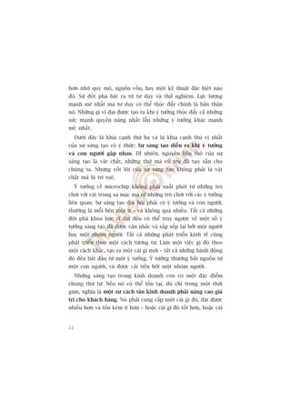 hún nhúâ quy mö, nguöìn vöën, hay möåt kyä thuêåt àùåc biïåt naâo
àoá. Sûå àöåt phaá bêåt ra tûâ tû duy vaâ thûã nghiïåm. Lûåc lûúång
maånh meä nhêët maâ tû duy coá thïí thuác àêíy chñnh laâ baãn thên
noá. Nhûäng gò vô àaåi àûúåc taåo ra khi yá tûúãng thuác àêíy caã nhûäng
sûác maånh quyïìn nùng nhêët lêîn nhûäng yá tûúãng khaác maånh
meä nhêët.
     Dûúái àêy laâ khña caånh thûá ba vaâ laâ khña caånh thuá võ nhêët
cuãa sûå saáng taåo coá yá thûác: Sûå saáng taåo diïîn ra khi yá tûúãng
vaâ con ngûúâi gùåp nhau. Dô nhiïn, nguyïn liïåu thö cuãa sûå
saáng taåo laâ vêåt chêët, nhûäng thûá maâ vuä truå àaä taåo sùén cho
chuáng ta. Nhûng cöët loäi cuãa sûå saáng taåo khöng phaãi laâ vêåt
chêët maâ laâ trñ tuïå.
     YÁ tûúãng vïì microchip khöng phaãi xuêët phaát tûâ nhûäng troâ
chúi vúái caát trong sa maåc maâ tûâ nhûäng troâ chúi vúái caác yá tûúãng
liïn quan. Sûå saáng taåo àoâi hoãi phaãi coá yá tûúãng vaâ con ngûúâi,
thûúâng laâ möîi bïn möåt ñt – vaâ khöng quaá nhiïìu. Têët caã nhûäng
àöåt phaá khoa hoåc vô àaåi àïìu coá thïí truy ngûúåc vïì möåt söë yá
tûúãng saáng taåo àaä àûúåc cên nhùæc vaâ sùæp xïëp laåi búãi möåt ngûúâi
hay möåt nhoám ngûúâi. Têët caã nhûäng phaát triïín kinh tïë cuäng
phaát triïín theo möåt caách tûúng tûå. Laâm möåt viïåc gò àoá theo
möåt caách khaác, taåo ra möåt caái gò múái – têët caã nhûäng haânh àöång
àoá àïìu bùæt àêìu tûâ möåt yá tûúãng. YÁ tûúãng thûúâng bùæt nguöìn tûâ
möåt con ngûúâi, vaâ àûúåc caãi tiïën búãi möåt nhoám ngûúâi.
     Nhûäng saáng taåo trong kinh doanh coân coá möåt àùåc àiïím
chung thûá tû: Nïëu noá coá thïí töìn taåi, duâ chó trong möåt thúâi
gian, nghôa laâ möåt sûå caách tên kinh doanh phaãi nêng cao giaá
trõ cho khaách haâng. Noá phaãi cung cêëp möåt caái gò àoá, àaåt àûúåc
nhiïìu hún vaâ töën keám ñt hún – hoùåc caái gò àoá töët hún, hoùåc caái


22
 