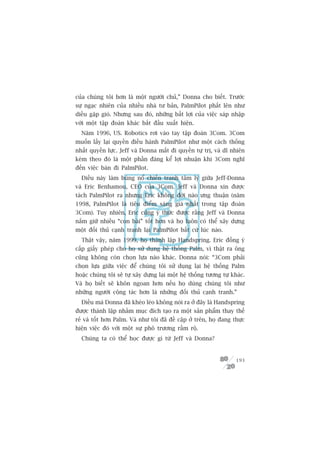 cuãa chuáng töi hún laâ möåt ngûúâi chuã,” Donna cho biïët. Trûúác
sûå ngaåc nhiïn cuãa nhiïìu nhaâ tû baãn, PalmPilot phêët lïn nhû
diïìu gùåp gioá. Nhûng sau àoá, nhûäng bêët lúåi cuãa viïåc saáp nhêåp
vúái möåt têåp àoaân khaác bùæt àêìu xuêët hiïån.
  Nùm 1996, US. Robotics rúi vaâo tay têåp àoaân 3Com. 3Com
muöën lêëy laåi quyïìn àiïìu haânh PalmPilot nhû möåt caách thöëng
nhêët quyïìn lûåc. Jeff vaâ Donna mêët ài quyïìn tûå trõ, vaâ dô nhiïn
keâm theo àoá laâ möåt phêìn àaáng kïí lúåi nhuêån khi 3Com nghô
àïën viïåc baán ài PalmPilot.
  Àiïìu naây laâm buâng nöí chiïën tranh têm lyá giûäa Jeff-Donna
vaâ Eric Benhamou, CEO cuãa 3Com. Jeff vaâ Donna xin àûúåc
taách PalmPilot ra nhûng Eric khöng àúâi naâo ûng thuêån (nùm
1998, PalmPilot laâ tiïu àiïím saáng giaá nhêët trong têåp àoaân
3Com). Tuy nhiïn, Eric cuäng yá thûác àûúåc rùçng Jeff vaâ Donna
nùæm giûä nhiïìu “con baâi” töët hún vaâ hoå luön coá thïí xêy dûång
möåt àöëi thuã caånh tranh laåi PalmPilot bêët cûá luác naâo.
  Thêåt vêåy, nùm 1999, hoå thaânh lêåp Handspring. Eric àöìng yá
cêëp giêëy pheáp cho hoå sûã duång hïå thöëng Palm, vò thêåt ra öng
cuäng khöng coân choån lûåa naâo khaác. Donna noái: “3Com phaãi
choån lûåa giûäa viïåc àïí chuáng töi sûã duång laåi hïå thöëng Palm
hoùåc chuáng töi seä tûå xêy dûång laåi möåt hïå thöëng tûúng tûå khaác.
Vaâ hoå biïët seä khön ngoan hún nïëu hoå duâng chuáng töi nhû
nhûäng ngûúâi cöång taác hún laâ nhûäng àöëi thuã caånh tranh.”
  Àiïìu maâ Donna àaä kheáo leáo khöng noái ra úã àêy laâ Handspring
àûúåc thaânh lêåp nhùçm muåc àñch taåo ra möåt saãn phêím thay thïë
reã vaâ töët hún Palm. Vaâ nhû töi àaä àïì cêåp úã trïn, hoå àang thûåc
hiïån viïåc àoá vúái möåt sûå phö trûúng rêìm röå.
  Chuáng ta coá thïí hoåc àûúåc gò tûâ Jeff vaâ Donna?


                                                                    193
 