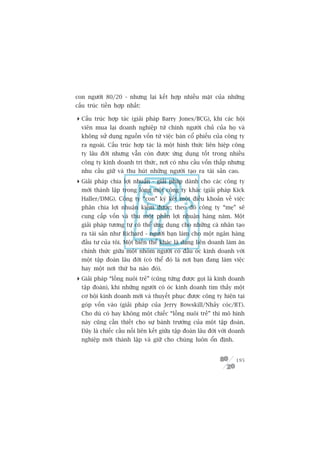 con ngûúâi 80/20 - nhûng laåi kïët húåp nhiïìu mùåt cuãa nhûäng
cêëu truác tiïìn húåp nhêët:

 Cêëu truác húåp taác (giaãi phaáp Barry Jones/BCG), khi caác höåi
  viïn mua laåi doanh nghiïåp tûâ chñnh ngûúâi chuã cuãa hoå vaâ
  khöng sûã duång nguöìn vöën tûâ viïåc baán cöí phiïëu cuãa cöng ty
  ra ngoaâi. Cêëu truác húåp taác laâ möåt hònh thûác liïn hiïåp cöng
  ty lêu àúâi nhûng vêîn coân àûúåc ûáng duång töët trong nhiïìu
  cöng ty kinh doanh tri thûác, núi coá nhu cêìu vöën thêëp nhûng
  nhu cêìu giûä vaâ thu huát nhûäng ngûúâi taåo ra taâi saãn cao.
 Giaãi phaáp chia lúåi nhuêån - giaãi phaáp daânh cho caác cöng ty
  múái thaânh lêåp trong loâng möåt cöng ty khaác (giaãi phaáp Kick
  Haller/DMG). Cöng ty “con” kyá kïët möåt àiïìu khoaãn vïì viïåc
  phên chia lúåi nhuêån kiïëm àûúåc; theo àoá cöng ty “meå” seä
  cung cêëp vöën vaâ thu möåt phêìn lúåi nhuêån haâng nùm. Möåt
  giaãi phaáp tûúng tûå coá thïí ûáng duång cho nhûäng caá nhên taåo
  ra taâi saãn nhû Richard - ngûúâi baån laâm cho möåt ngên haâng
  àêìu tû cuãa töi. Möåt biïën thïí khaác laâ daång liïn doanh laâm ùn
  chñnh thûác giûäa möåt nhoám ngûúâi coá àêìu oác kinh doanh vúái
  möåt têåp àoaân lêu àúâi (coá thïí àoá laâ núi baån àang laâm viïåc
  hay möåt núi thûá ba naâo àoá).
 Giaãi phaáp “löìng nuöi treã” (cuäng tûâng àûúåc goåi laâ kinh doanh
  têåp àoaân), khi nhûäng ngûúâi coá oác kinh doanh tòm thêëy möåt
  cú höåi kinh doanh múái vaâ thuyïët phuåc àûúåc cöng ty hiïån taåi
  goáp vöën vaâo (giaãi phaáp cuãa Jerry Bowskill/Nhaãy coác/BT).
  Cho duâ coá hay khöng möåt chiïëc “löìng nuöi treã” thò mö hònh
  naây cuäng cêìn thiïët cho sûå baânh trûúáng cuãa möåt têåp àoaân.
  Àêy laâ chiïëc cêìu nöëi liïn kïët giûäa têåp àoaân lêu àúâi vúái doanh
  nghiïåp múái thaânh lêåp vaâ giûä cho chuáng luön öín àõnh.


                                                                     195
 