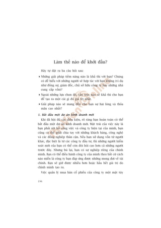 Laâm thïë naâo àïí khúãi àêìu?

  Haäy tûå àùåt ra ba cêu hoãi sau:

 Nhûäng giaãi phaáp tiïìm nùng naâo laâ khaã thi vúái baån? Chuáng
  coá dïî hiïíu vúái nhûäng ngûúâi seä húåp taác vúái baån khöng (vñ duå
  nhû àöìng sûå, giaám àöëc, chuã súã hûäu cöng ty hay nhûäng nhaâ
  cung cêëp vöën)?
 Ngoaâi nhûäng lûåa choån àoá, cêëu truác naâo seä khaã thi cho baån
  àïí taåo ra möåt caái gò àoá giaá trõ nhêët.
 Giaãi phaáp naâo seä mang àïën cho baån sûå haâi loâng vaâ thoãa
  maän cao nhêët?

1. Bùæt àêìu möåt dûå aán kinh doanh múái
  Khi àaä höåi àuã caác àiïìu kiïån, roä raâng baån hoaân toaân coá thïí
bùæt àêìu möåt dûå aán kinh doanh múái. Mùåt traái cuãa viïåc naây laâ
baån phaãi rúâi boã cöng viïåc vaâ cöng ty hiïån taåi cuãa mònh, baån
cuäng coá thïí phaãi chia tay vúái nhûäng khaách haâng, cöng nghïå
vaâ caác àöìng nghiïåp thên cêån. Nïëu baån sûã duång vöën tûâ ngûúâi
khaác, àùåc biïåt laâ tûâ caác cöng ty àêìu tû, thò nhûäng ngûúâi kiïím
soaát múái cuãa baån coá thïí coân àoâi hoãi cao hún caã nhûäng ngûúâi
trûúác àêy. Nhûng buâ laåi, baån coá sûå nghiïåp riïng cuãa chñnh
mònh. Baån coá thïí àiïìu haânh cöng ty cuãa mònh theo bêët cûá caách
naâo miïîn laâ cöng ty baån àaáp ûáng àûúåc nhûäng mong àúåi vïì taâi
chñnh. Baån seä giûä àûúåc nhiïìu hún hoùåc hêìu hïët giaá trõ do
chñnh mònh taåo ra.
  Viïåc quaãn lyá mua baán cöí phiïëu cuãa cöng ty möåt mùåt tuây


196
 
