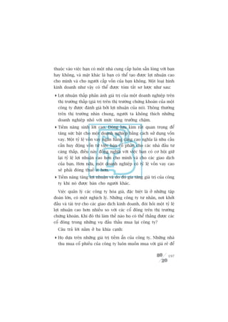 thuöåc vaâo viïåc baån coá möåt nhaâ cung cêëp luön sùén loâng vúái baån
hay khöng, vaâ mùåt khaác laâ baån coá thïí taåo àûúåc lúåi nhuêån cao
cho mònh vaâ cho ngûúâi cêëp vöën cuãa baån khöng. Möåt loaåi hònh
kinh doanh nhû vêåy coá thïí àûúåc toám tùæt sú lûúåc nhû sau:

 Lúåi nhuêån thêëp phaãn aánh giaá trõ cuãa möåt doanh nghiïåp trïn
  thõ trûúâng thêëp (giaá trõ trïn thõ trûúâng chûáng khoaán cuãa möåt
  cöng ty àûúåc àaánh giaá búãi lúåi nhuêån cuãa noá). Thöng thûúâng
  trïn thõ trûúâng nhòn chung, ngûúâi ta khöng thñch nhûäng
  doanh nghiïåp nhoã vúái mûác tùng trûúãng chêåm.
 Tiïìm nùng sinh lúâi cao. Doâng lûu kim rêët quan troång àïí
  tùng sûác bêåt cho möåt doanh nghiïåp bùçng caách sûã duång vöën
  vay. Möåt tyã lïå vöën vay ngên haâng caâng cao nghôa laâ nhu cêìu
  cêìn huy àöång vöën tûâ viïåc baán cöí phêìn cho caác nhaâ àêìu tû
  caâng thêëp, àiïìu naây àöìng nghôa vúái viïåc baån coá cú höåi giûä
  laåi tyã lïå lúåi nhuêån cao hún cho mònh vaâ cho caác giao dõch
  cuãa baån. Hún nûäa, möåt doanh nghiïåp coá tyã lïå vöën vay cao
  seä phaãi àoáng thuïë ñt hún.
 Tiïìm nùng tùng lúåi nhuêån vaâ do àoá gia tùng giaá trõ cuãa cöng
  ty khi noá àûúåc baán cho ngûúâi khaác.

  Viïåc quaãn lyá caác cöng ty hoáa giaá, àùåc biïåt laâ úã nhûäng têåp
àoaân lúán, coá möåt nghõch lyá. Nhûäng cöng ty tû nhên, núi khúãi
àêìu vaâ taâi trúå cho caác giao dõch kinh doanh, àoâi hoãi möåt tyã lïå
lúåi nhuêån cao hún nhiïìu so vúái caác cöí àöng trïn thõ trûúâng
chûáng khoaán. Khi àoá thò laâm thïë naâo hoå coá thïí thùæng àûúåc caác
cöí àöng trong nhûäng vuå àêëu thêìu mua laåi cöng ty?
  Cêu traã lúâi nùçm úã ba khña caånh:

 Hoå dûåa trïn nhûäng giaá trõ tiïìm êín cuãa cöng ty. Nhûäng nhaâ
  thu mua cöí phiïëu cuãa cöng ty luön muöën mua vúái giaá reã àïí

                                                                    197
 