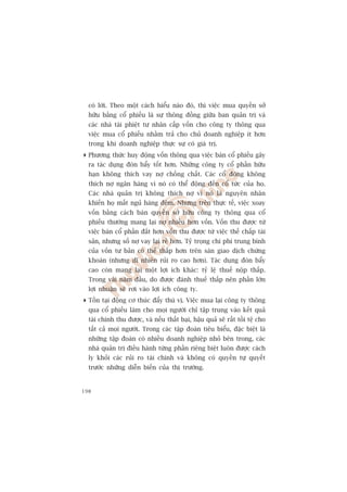 coá lúâi. Theo möåt caách hiïíu naâo àoá, thò viïåc mua quyïìn súã
  hûäu bùçng cöí phiïëu laâ sûå thöng àöìng giûäa ban quaãn trõ vaâ
  caác nhaâ taâi phiïåt tû nhên cêëp vöën cho cöng ty thöng qua
  viïåc mua cöí phiïëu nhùçm traã cho chuã doanh nghiïåp ñt hún
  trong khi doanh nghiïåp thûåc sûå coá giaá trõ.
 Phûúng thûác huy àöång vöën thöng qua viïåc baán cöí phiïëu gêy
  ra taác duång àoân bêíy töët hún. Nhûäng cöng ty cöí phêìn hûäu
  haån khöng thñch vay núå chöìng chêët. Caác cöí àöng khöng
  thñch núå ngên haâng vò noá coá thïí àöång àïën cöí tûác cuãa hoå.
  Caác nhaâ quaãn trõ khöng thñch núå vò noá laâ nguyïn nhên
  khiïën hoå mêët nguã haâng àïm. Nhûng trïn thûåc tïë, viïåc xoay
  vöën bùçng caách baán quyïìn súã hûäu cöng ty thöng qua cöí
  phiïëu thûúâng mang laåi núå nhiïìu hún vöën. Vöën thu àûúåc tûâ
  viïåc baán cöí phêìn àùæt hún vöën thu àûúåc tûâ viïåc thïë chêëp taâi
  saãn, nhûng söë núå vay laåi reã hún. Tyã troång chi phñ trung bònh
  cuãa vöën tû baãn coá thïí thêëp hún trïn saân giao dõch chûáng
  khoaán (nhûng dô nhiïn ruãi ro cao hún). Taác duång àoân bêíy
  cao coân mang laåi möåt lúåi ñch khaác: tyã lïå thuïë nöåp thêëp.
  Trong vaâi nùm àêìu, do àûúåc àaánh thuïë thêëp nïn phêìn lúán
  lúåi nhuêån seä rúi vaâo lúåi ñch cöng ty.
 Töìn taåi àöång cú thuác àêíy thuá võ. Viïåc mua laåi cöng ty thöng
  qua cöí phiïëu laâm cho moåi ngûúâi chó têåp trung vaâo kïët quaã
  taâi chñnh thu àûúåc, vaâ nïëu thêët baåi, hêåu quaã seä rêët töìi tïå cho
  têët caã moåi ngûúâi. Trong caác têåp àoaân tiïu biïíu, àùåc biïåt laâ
  nhûäng têåp àoaân coá nhiïìu doanh nghiïåp nhoã bïn trong, caác
  nhaâ quaãn trõ àiïìu haânh tûâng phêìn riïng biïåt luön àûúåc caách
  ly khoãi caác ruãi ro taâi chñnh vaâ khöng coá quyïìn tûå quyïët
  trûúác nhûäng diïîn biïën cuãa thõ trûúâng.


198
 