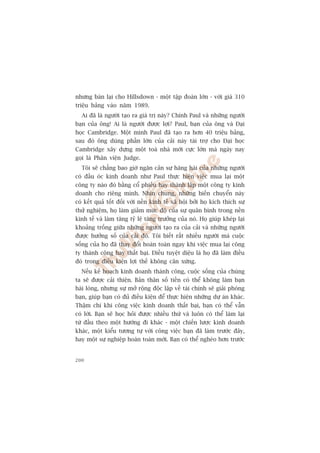 nhûng baán laåi cho Hillsdown - möåt têåp àoaân lúán - vúái giaá 310
triïåu baãng vaâo nùm 1989.
  Ai àaä laâ ngûúâi taåo ra giaá trõ naây? Chñnh Paul vaâ nhûäng ngûúâi
baån cuãa öng! Ai laâ ngûúâi àûúåc lúåi? Paul, baån cuãa öng vaâ Àaåi
hoåc Cambridge. Möåt mònh Paul àaä taåo ra hún 40 triïåu baãng,
sau àoá öng duâng phêìn lúán cuãa caãi naây taâi trúå cho Àaåi hoåc
Cambridge xêy dûång möåt toaâ nhaâ múái cûåc lúán maâ ngaây nay
goåi laâ Phên viïån Judge.
  Töi seä chùèng bao giúâ ngùn caãn sûå hùng haái cuãa nhûäng ngûúâi
coá àêìu oác kinh doanh nhû Paul thûåc hiïån viïåc mua laåi möåt
cöng ty naâo àoá bùçng cöí phiïëu hay thaânh lêåp möåt cöng ty kinh
doanh cho riïng mònh. Nhòn chung, nhûäng biïën chuyïín naây
coá kïët quaã töët àöëi vúái nïìn kinh tïë xaä höåi búãi hoå kñch thñch sûå
thûã nghiïåm, hoå laâm giaãm mûác àöå cuãa sûå quên bònh trong nïìn
kinh tïë vaâ laâm tùng tyã lïå tùng trûúãng cuãa noá. Hoå giuáp kheáp laåi
khoaãng tröëng giûäa nhûäng ngûúâi taåo ra cuãa caãi vaâ nhûäng ngûúâi
àûúåc hûúãng söë cuãa caãi àoá. Töi biïët rêët nhiïìu ngûúâi maâ cuöåc
söëng cuãa hoå àaä thay àöíi hoaân toaân ngay khi viïåc mua laåi cöng
ty thaânh cöng hay thêët baåi. Àiïìu tuyïåt diïåu laâ hoå àaä laâm àiïìu
àoá trong àiïìu kiïån lúåi thïë khöng cên xûáng.
  Nïëu kïë hoaåch kinh doanh thaânh cöng, cuöåc söëng cuãa chuáng
ta seä àûúåc caãi thiïån. Baãn thên söë tiïìn coá thïí khöng laâm baån
haâi loâng, nhûng sûå múã röång àöåc lêåp vïì taâi chñnh seä giaãi phoáng
baån, giuáp baån coá àuã àiïìu kiïån àïí thûåc hiïån nhûäng dûå aán khaác.
Thêåm chñ khi cöng viïåc kinh doanh thêët baåi, baån coá thïí vêîn
coá lúâi. Baån seä hoåc hoãi àûúåc nhiïìu thûá vaâ luön coá thïí laâm laåi
tûâ àêìu theo möåt hûúáng ài khaác - möåt chiïën lûúåc kinh doanh
khaác, möåt kiïíu tûúng tûå vúái cöng viïåc baån àaä laâm trûúác àêy,
hay möåt sûå nghiïåp hoaân toaân múái. Baån coá thïí ngheâo hún trûúác


200
 