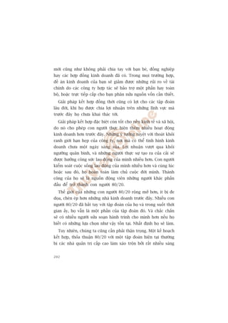múái cuäng nhû khöng phaãi chia tay vúái baån beâ, àöìng nghiïåp
hay caác húåp àöìng kinh doanh àaä coá. Trong moåi trûúâng húåp,
àïì aán kinh doanh cuãa baån seä giaãm àûúåc nhûäng ruãi ro vïì taâi
chñnh do caác cöng ty húåp taác seä baão trúå möåt phêìn hay toaân
böå, hoùåc trûåc tiïëp cêëp cho baån phên nûãa nguöìn vöën cêìn thiïët.
  Giaãi phaáp kïët húåp àöìng thúâi cuäng coá lúåi cho caác têåp àoaân
lêu àúâi, khi hoå àûúåc chia lúåi nhuêån trïn nhûäng lônh vûåc maâ
trûúác àêy hoå chûa khai thaác túái.
  Giaãi phaáp kïët húåp àùåc biïåt coân töët cho nïìn kinh tïë vaâ xaä höåi,
do noá cho pheáp con ngûúâi thûåc hiïån thïm nhiïìu hoaåt àöång
kinh doanh hún trûúác àêy. Nhûäng yá tûúãng tuyïåt vúâi thoaát khoãi
ranh giúái haån heåp cuãa cöng ty, núi maâ coá thïí tònh hònh kinh
doanh chûa möåt ngaây saáng suãa. Lúåi nhuêån vûúåt qua khoãi
ngûúäng quên bònh, vaâ nhûäng ngûúâi thûåc sûå taåo ra cuãa caãi seä
àûúåc hûúãng cöng sûác lao àöång cuãa mònh nhiïìu hún. Con ngûúâi
kiïím soaát cuöåc söëng lao àöång cuãa mònh nhiïìu hún vaâ cuâng luác
hoùåc sau àoá, hoå hoaân toaân laâm chuã cuöåc àúâi mònh. Thaânh
cöng cuãa hoå seä laâ nguöìn àöång viïn nhûäng ngûúâi khaác phêën
àêëu àïí trúã thaânh con ngûúâi 80/20.
  Thïë giúái cuãa nhûäng con ngûúâi 80/20 röång múã hún, ñt bõ àe
doåa, cheân eáp hún nhûäng nhaâ kinh doanh trûúác àêy. Nhiïìu con
ngûúâi 80/20 àaä bùæt tay vúái têåp àoaân cuãa hoå vaâ trong suöët thúâi
gian êëy, hoå vêîn laâ möåt phêìn cuãa têåp àoaân àoá. Vaâ chùæc chùæn
seä coá nhiïìu ngûúâi sûãa soaån haânh trònh cho mònh hún nïëu hoå
biïët coá nhûäng lûåa choån nhû vêåy töìn taåi. Nhêët àõnh hoå seä laâm.
  Tuy nhiïn, chuáng ta cuäng cêìn phaãi thêån troång. Möåt kïë hoaåch
kïët húåp, thoãa thuêån 80/20 vúái möåt têåp àoaân hiïån taåi thûúâng
bõ caác nhaâ quaãn trõ cêëp cao laâm xaáo tröån búãi rêët nhiïìu saáng


202
 