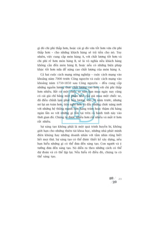gò àoá chi phñ thêëp hún, hoùåc caái gò àoá vûâa töët hún vûâa chi phñ
thêëp hún – cho nhûäng khaách haâng seä traã tiïìn cho noá. Tuy
nhiïn, viïåc cung cêëp moán haâng A, vúái chêët lûúång töët hún vaâ
chi phñ reã hún moán haâng B, seä laâ vö nghôa nïëu khaách haâng
khöng cêìn àïën moán haâng B, hoùåc nïëu coá nhûäng biïån phaáp
khaác töët hún nûäa àïí nêng cao chêët lûúång cuãa moán haâng A.
  Caã hai cuöåc caách maång nöng nghiïåp – cuöåc caách maång vaâo
khoaãng nùm 7000 trûúác Cöng nguyïn vaâ cuöåc caách maång vaâo
khoaãng nùm 1750-1850 sau Cöng nguyïn – àïìu cung cêëp
nhûäng nguöìn lûúng thûåc chêët lûúång cao hún vúái chi phñ thêëp
hún nhiïìu. Bêët cûá möåt chiïëc xe naâo baån mua ngaây nay cuäng
coá caái giaá chó bùçng möåt phêìn nhoã cuãa giaá mua möåt chiïëc xe,
àaä àiïìu chónh laåm phaát tiïìn lûúng, vaâo 50 nùm trûúác, nhûng
noá laåi an toaân hún, tiïån nghi hún vaâ àêìy nhûäng chûác nùng múái
vúái nhûäng hïå thöëng maånh hún haâng trùm hoùåc thêåm chñ haâng
ngaân lêìn so vúái nhûäng gò töìn taåi trïn caã haânh tinh naây vaâo
thúâi gian àoá. Chuáng ta àûúåc nhiïìu hún rêët nhiïìu vaâ mêët ñt hún
rêët nhiïìu.
  Sûå saáng taåo khöng phaãi laâ möåt quaá trònh huyïìn bñ, khöng
giúái haån cho nhûäng thiïn taâi khoa hoåc, nhûäng nhaâ phaát minh
àiïn khuâng hay nhûäng doanh nhên vúái têìm nhòn röång biïët
hïët moåi thûá. Sûå saáng taåo coá thïí àûúåc thiïët kïë xêy dûång, nïëu
baån hiïíu nhûäng gò coá thïí àûa àïën saáng taåo. Con ngûúâi vaâ yá
tûúãng àûa àïën saáng taåo. Noá diïîn ra theo nhûäng caách coá thïí
dûå àoaán vaâ coá thïí lùåp laåi. Nïëu hiïíu roä àiïìu àoá, chuáng ta coá
thïí saáng taåo.




                                                                      23
 