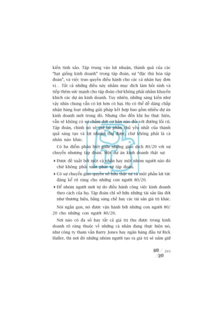 kiïën tinh xaão. Têåp trung vaâo lúåi nhuêån, thaânh quaã cuãa caác
“haåt giöëng kinh doanh” trong têåp àoaân, sûå “àùåc thuâ hoáa têåp
àoaân”, vaâ viïåc trao quyïìn àiïìu haânh cho caác caá nhên hay àún
võ… Têët caã nhûäng àiïìu naây nhùçm muåc àñch laâm höìi sinh vaâ
tiïëp thïm sûác maånh cho têåp àoaân chûá khöng phaãi nhùçm khuyïën
khñch caác dûå aán kinh doanh. Tuy nhiïn, nhûäng saáng kiïën nhû
vêåy nhòn chung vêîn coá lúåi hún coá haåi. Hoå coá thïí dïî daâng chêëp
nhêån haâng loaåt nhûäng giaãi phaáp kïët húåp bao göìm nhiïìu dûå aán
kinh doanh múái trong àoá. Nhûng cho àïën khi hoå thûåc hiïån,
vêîn seä khöng coá sûå chêëm dûát cú baãn naâo àöëi vúái àûúâng löëi cuä.
Têåp àoaân, chñnh noá seä giûä laåi phêìn chuã yïëu nhêët cuãa thaânh
quaã saáng taåo vaâ lúåi nhuêån thu àûúåc, chûá khöng phaãi laâ caá
nhên naâo khaác.
  Coá ba àiïím phên biïåt giûäa nhûäng giao dõch 80/20 vúái sûå
chuyïín nhûúång têåp àoaân. Möåt dûå aán kinh doanh thêåt sûå:

 Àûúåc àïì xuêët búãi möåt caá nhên hay möåt nhoám ngûúâi naâo àoá
  chûá khöng phaãi xuêët phaát tûâ têåp àoaân.
 Coá sûå chuyïín giao quyïìn súã hûäu thêåt sûå vaâ möåt phêìn lúåi tûác
  àaáng kïí roä raâng cho nhûäng con ngûúâi 80/20.
 Àïí nhoám ngûúâi múái tûå do àiïìu haânh cöng viïåc kinh doanh
  theo caách cuãa hoå. Têåp àoaân chó súã hûäu nhûäng taâi saãn lêu àúâi
  nhû thûúng hiïåu, bùçng saáng chïë hay caác taâi saãn giaá trõ khaác.

  Noái ngùæn goån, noá àûúåc vêån haânh búãi nhûäng con ngûúâi 80/
20 cho nhûäng con ngûúâi 80/20.
  Núi naâo coá àa söë hay têët caã giaá trõ thu àûúåc trong kinh
doanh roä raâng thuöåc vïì nhûäng caá nhên àang thûåc hiïån noá,
nhû cöng ty tham vêën Barry Jones hay ngên haâng àêìu tû Rick
Haller, thò núi àoá nhûäng nhoám ngûúâi taåo ra giaá trõ seä nùæm giûä


                                                                     203
 